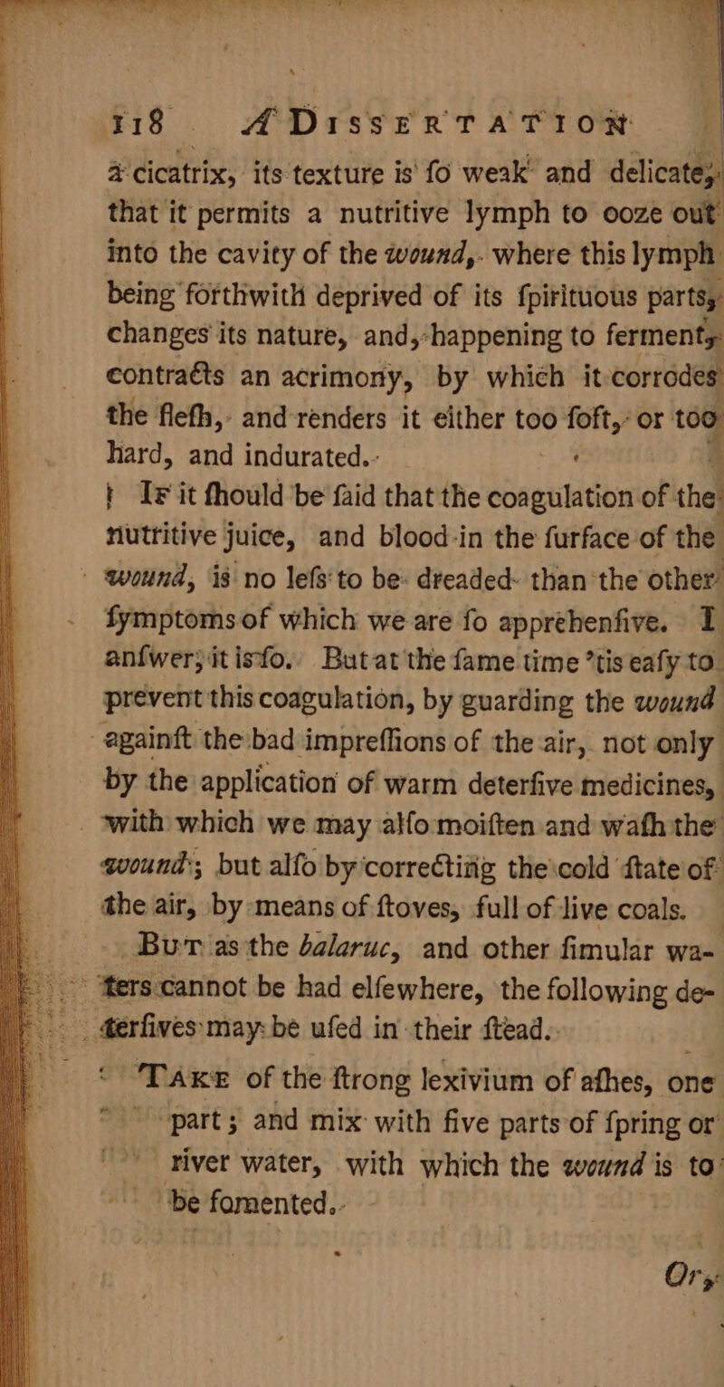a cicatrix, its texture is' fo weak’ and delicate,: that it permits a nutritive lymph to ooze out into the cavity of the wound,. where this lymph being forthwith deprived of its fpirituous parts, changes’ its nature, and,-happening to ferments: contraéts an acrimony, by which it corrades the flefh, and renders it either too foft,- or too hard, and indurated.- , | IF it fhould be faid that the eclaneian of the nutritive juice, and blood-in the furface of the - wound, is no lefs'to be: dreaded: than the other’ fymptoms of which we are fo apprehenfive. 1 anfwer;itisfo. Butat'the fame time ’tis eafy to. prevent this coagulation, by guarding the wound -againft the/bad impreffions of the air, not only by the application of warm deterfive medicines, _ with which we may allo: moiften and wath the wound; but alfo by‘correctivig the\cold ftate of the air, by means of ftoves, full of live coals. — Bur asthe dalaruc, and other fimular wa- _ ‘Mers.cannot be had elfewhere, the following de- _ erfives:may: be ufed in their ftead.. TAKE of the ftrong lexivium of afhes, one ‘part; and mix with five parts of {pring or river water, with which the wound is to a fe fomented.- Ory: