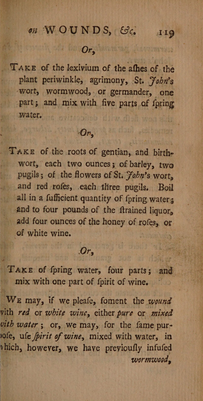 on WOUND S, Ge aig Pace of the Jexiviuim of the afhes of, the plant periwinkle, agrimony, -St. Fobn's ‘wort, wormwood,. or germander, _one part; and mix with five parts.of {pring _- Water. | TAKE of.the roots of gentian,. ahd bitthe wort, each two ounces; of barley, two pugils; of the flowers of St. Fobn’s wort, and red rofés, .each. tliree pugils. Boil all in a fuficient quantity of {pring water; €@nd to four pounds of the ftrained liquor, add four ounces of the honey of rofes, or of white wine. 5 Ti mix with one part of fpirit of wine. We may, t we pleafe, foment the wound vith red or white wine, either pure or mixed vith water ; or, we may, for the fame pur lofe, ule pirit of wine, mixed with water, in tech, however, we haye preyioufly infufed wormwoed,