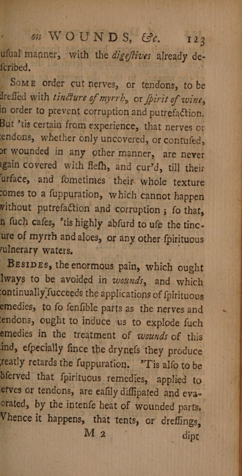 ufual manner, with the digeftives already de- oo. Some order cut nerves, or tendons, to be ee with tincture of myrrh, or fpirit of wine, in order to prevent corruption and putrefaction. But ’tis certain from experience, that nerves or endons, whether only uncovered, or contufed, ot wounded in any other manner, are never gain covered with flefh, and curd, till their urface, and fometimes their whole texture somes to a fuppuration, which cannot happen without putrefaction and corruption ; {fo that, n fuch cafes, *tishighly abfurd to ufe the tinc- ure of myrrh andaloes, or any other fpirituous fulnerary waters, _Besipes, the enormous pain, which ought lways to be avoided in wounds, and which ontinually, fucceeds the applications of {pirituous emedies, to fo fenfible parts as the nerves and endons, ought to induce us to explode fuch emedies in the treatment of wounds of this ind, efpecially fince the drynefs they produce reatly retards the fuppuration. ”Tis alfo to be bferved that {pirituous. remedies, applied to. etves or tendons, are eafily diffipated and eva- orated, by the intenfe heat of wounded parts. Vhence it happens, that tents, or dreflings, | Maa dipt