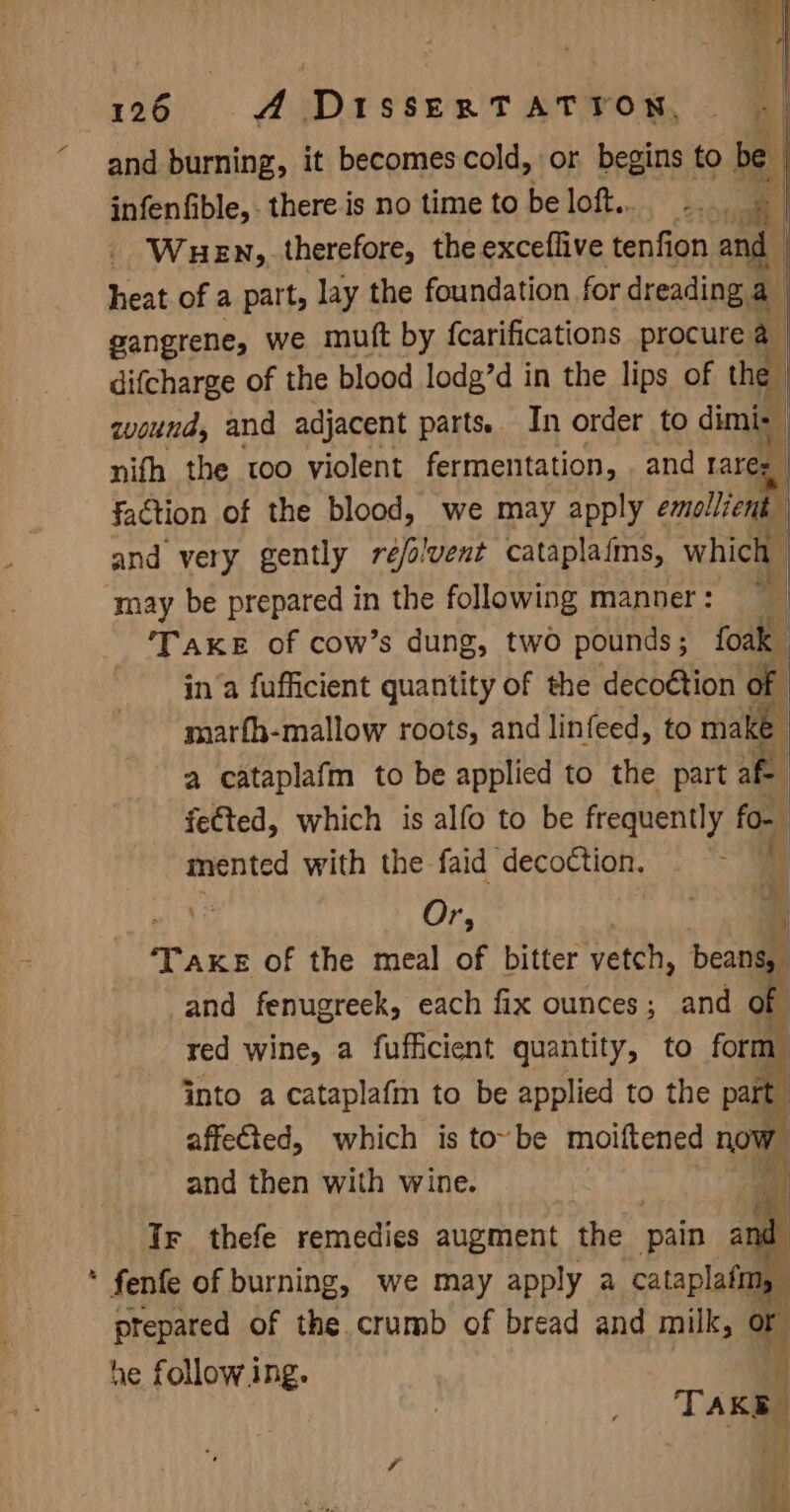 ba in 126 A DaissexrTatTron,. § and burning, it becomes cold, or begins to be | infenfible,. there is no time to be loft... -.. ah | - Wuen, therefore, the exceflive bent and heat of a part, lay the foundation for dreading a gangrene, we mutt by {fcarifications procure a difcharge of the blood lodg’d in the lips of the wound, and adjacent parts. In order to dimie nith the too violent fermentation, and ares faction of the blood, we may apply emollient and very gently reé/olvent cataplaims, which / ‘may be prepared in the following manner: * | ‘TAKE of cow’s dung, two pounds ; foak in ‘a fufficient quantity of the deco€tion of marfh-mallow roots, and linfeed, to make a eataplafm to be applied to the part fe | fe€ted, which is alfo to be frequently fo- mented with the faid decoction. i ‘ Or, | i ‘Take of the meal of bitter vetch, beans, and fenugreek, each fix ounces; and of red wine, a fufficient quantity, to form. into a cataplafm to be applied to the part affeted, which is to~be moiftened now and then with wine. Bi) Ir thefe remedies augment the pain and * fenfe of burning, we may apply a cataplafim, ptepared of the. crumb of bread and milk, or he follow ing. i | 3 TAKE nd &amp;