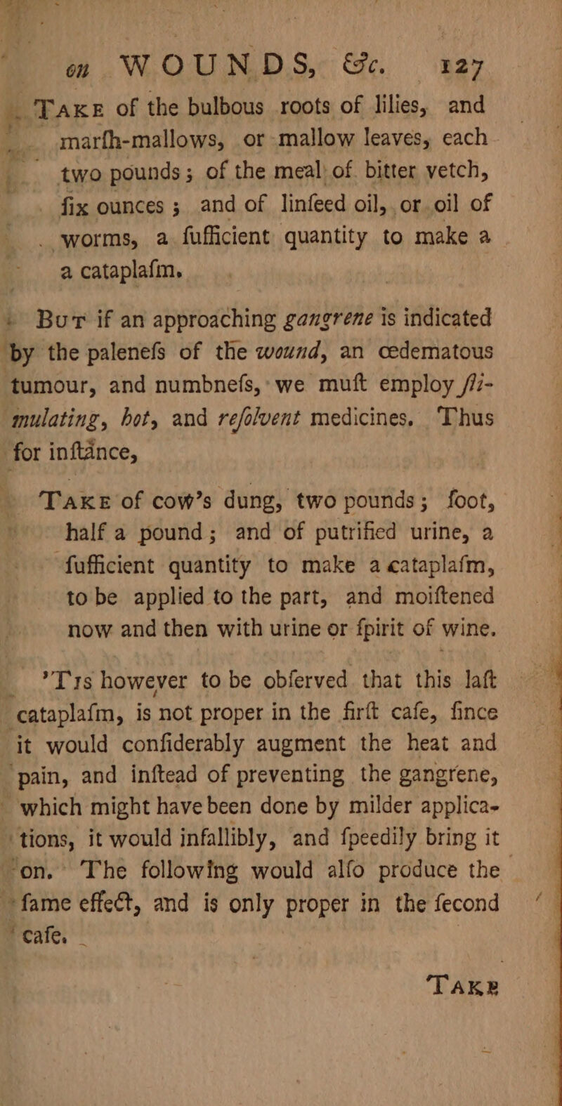 ony | om WOUNDS, &amp;. 127 TAKE of the bulbous roots of lilies, and _. marfh-mallows, or mallow leaves, each a ~ two pounds; of the meal) of bitter vetch, ~ . fix ounces ; and of linfeed oil, or oil of . worms, a fufficient quantity to make a a cataplafin. . Bur if an approaching gangrene is indicated ‘by the palenefs of the wound, an cedematous tumour, and numbnefs,: we muft employ /7- mulating, bot, and refolvent medicines. Thus for inftance, Take of cow’s dung, two pounds; foot, half a pound; and of putrified urine, a -fufficient quantity to make a cataplafm, to be applied to the part, and moiftened now and then with urine or fpirit of wine. _ ?T 1s however tobe obferved that this laft cataplafm, is not proper in the firft cafe, fince it would confiderably augment the heat and ‘pain, and inftead of preventing the gangrene, - which might have been done by milder applica- ‘tions, it would infallibly, and fpeedily bring it ‘on. The following would alfo produce the fame effect, and is only proper in the fecond cate, ‘TAKE