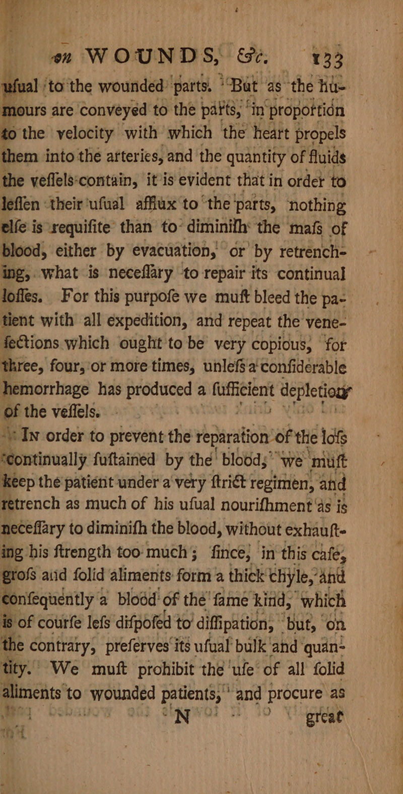 “ ‘tothe wounded: parts, * “Bat as ‘the hu urs are conveyed to the parts, ’ in propottidn to the yelocity with which the heart propels them into the arteries, and the quantity of fluids the veflels‘contain, it is evident that in ordet to leflen ‘their ‘ufual afflux'to ‘the ‘parts, nothing elfe is xequifite than to- diminifh: the mafs of blood, either by evacuation, or’ by retrench= ing, what is neceflary to repair its continual lofles. For this purpofe we muft bleed the pa- tient with all expedition, and repeat the vene- fections which ought to be very copious, for three, four, ‘or more times, unlefsa confiderable hemorrhage has produced a fuffieient depletiouy of the veflels. | In order to prevent the reparation’of the lofs ‘continually fuftained by the’ bloods’ “we: mutt keep the patient under a very ftrict 1 regimen, and retrench as much of his ufual nourifhment' as is neceffary to diminifh the blood, without exhauft- ing his ftrength too much fin ince, in this cafe, grofs aiid folid aliments form a thick chyle,’ and confequently a blodd of the: fame kind, ‘which is of courfe lefs difpofed to diffipation, | ‘but, | on the contrary, preferves‘its ufual bulk'and quan: tity. We muft prohibit the ‘ufe of all folid poets: to pubdeag patients, and procure as a) &lt; ahem is - a? rt -“ 7 Ht