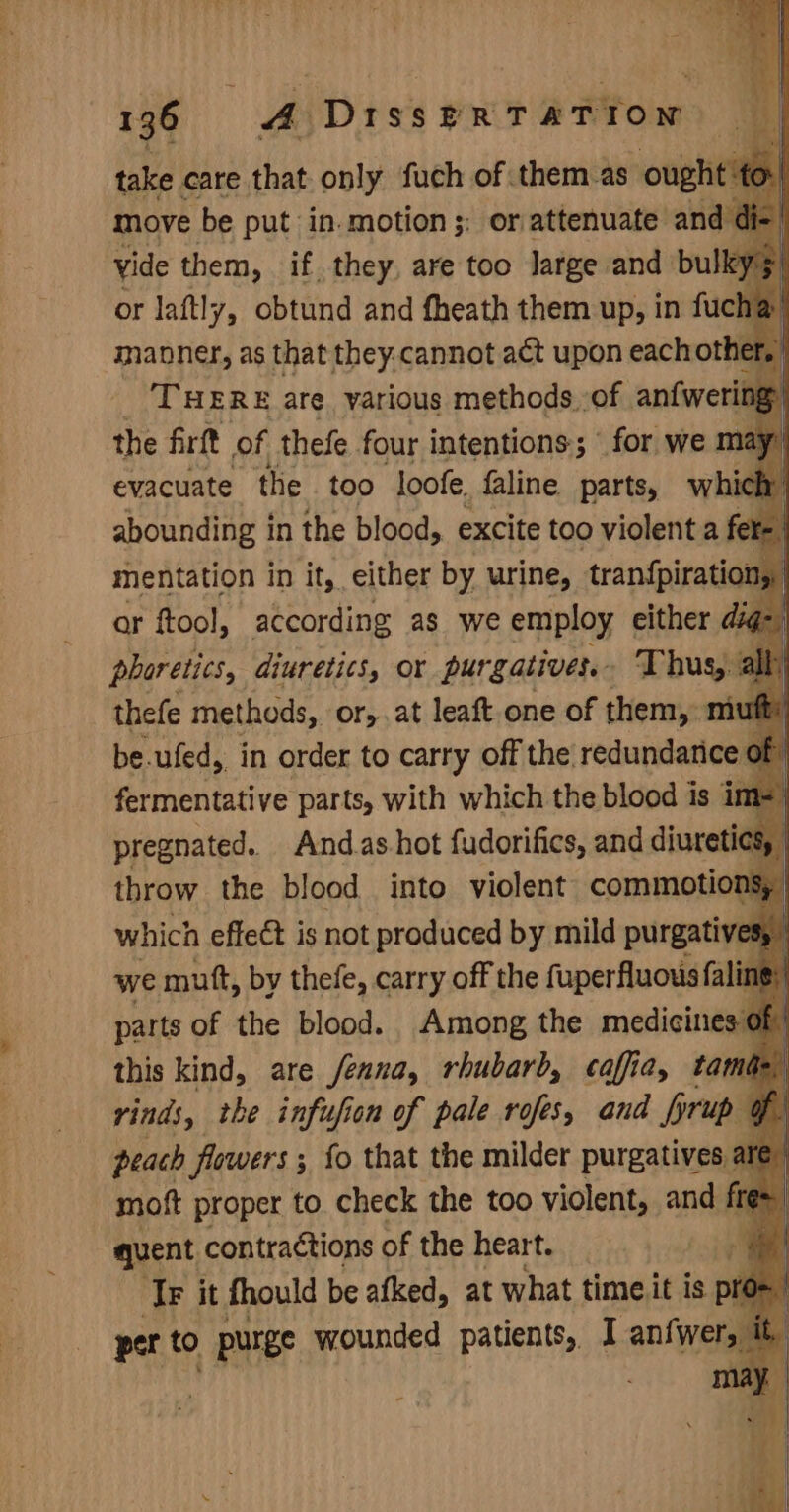 take care that only fuch of them as ought: move be put in.motion;: or attenuate and ¢ yide them, if they, are too large and bulk or laftly, obtund and fheath them up, in fucha manner, as that they.cannot aét upon eachother THERE are yarious methods of anfwering the firft of thefe four intentions; ‘for we m evacuate the too loofe. faline. parts, whi abounding in the blood, excite too violent a fe mentation in it, either by urine, tran{piration, | ar ftool, according as we employ either ds phoretics, diuretics, or purgativer.. Thus, thefe methods, or,,at leaft one of them, muf be.ufed,, in order to carry off the redundanice o of fermentative parts, with which the blood is im. pregnated. And.as-hot fudorifics, and divetidl 8, | throw the blood into violent commotions, which effect is not produced by mild purgatives, we mutt, by thefe, carry off the fuperfluous fali parts of the blood. Among the medicines this kind, are fenna, rhubarb, caffia, tam rinds, the infufion of pale rofes, and brup 9 peach flowers ; ; fo that the milder purgatives al moft proper to check the too violent, and te quent contractions of the heart. i Tr it fhould be afked, at what timeit is pros )- per to purge wounded patients, I an{wers
