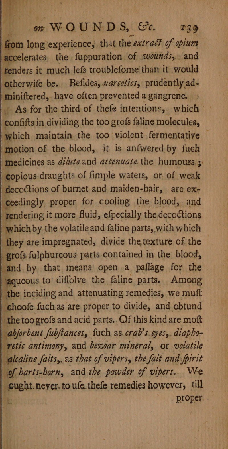 from long experience, that the 2 extrad of opium accelerates the fuppuration of «wounds, and ‘renders it much lefs troublefome than it would ‘otherwife be. Befides, narcotics, prudently ad- | miniftered, have often prevented a gangrene. _confifts in dividing the too grofs faline molecules, ‘which maintain the too violent fermentative — _ motion of the blood, it is anfwered by fuch medicines as di/uteand attenuate.the humours ;: | copious draughts of fimple waters, or. of weak ‘decoctions of burnet and maiden-hair, are ex- | ceedingly. proper for cooling the blood, and | rendering it more fluid, efpecially the. decoctions | which by the volatile and faline parts, with which | they are impregnated, divide the texture of the © | grofs fulphureous parts-contained in the blood, | “and, by that means: open a paflage for the - Hagueous to diflolve the faline parts. Among the inciding and attenuating remedies, we muft | choofe fuch as are proper to divide, and obtund | the toogrofs and acid parts.. Of this kind are moft | abforbent fubfiances, fuch as.crab’s. eyes,. diapho- | retic antimony, and bexoar mineral,. or volatile | -alcaline falts,..as that of vipers, the falt and:fpirit | of harts-born, and the powder of vipers.. We ought.never. to ufe thefe remedies however, till P proper.