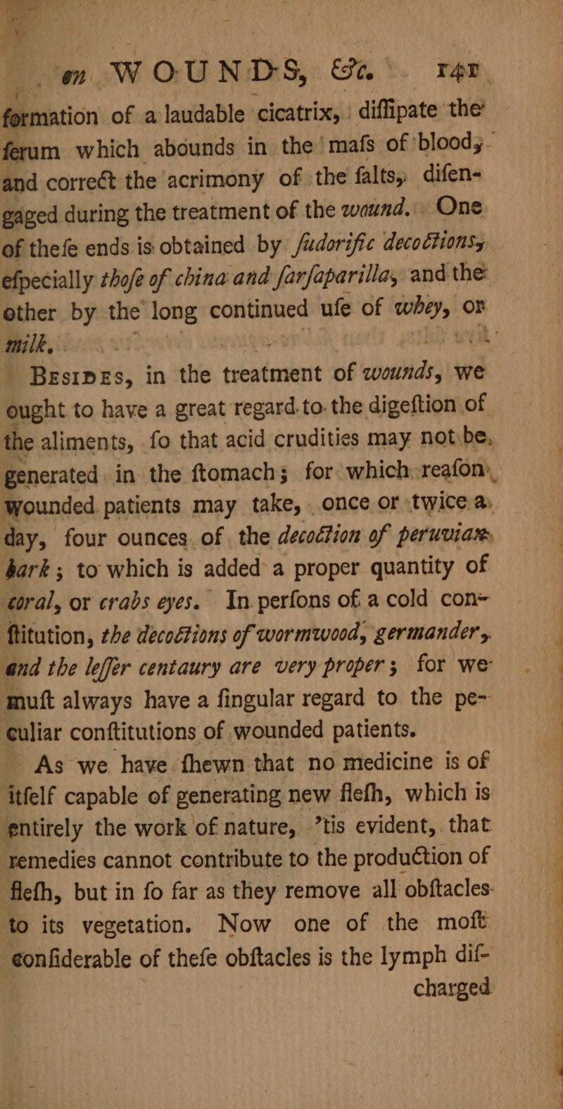 formation of a laudable cicatrix, : diffipate the’ and correct the acrimony of the falts, difen- gaged during the treatment of the waund. One of thefe ends is obtained by /udorific decoctionsy efpecially tho/@ of china and farfaparilla, and the milk, . : BEsIDEs, in Shs treatment of nila we ought to have a great regard.to. the digeftion of the aliments, fo that acid crudities may not be, generated in the ftomachs for: which reafon\, wounded patients may take, once or twice a. day, four ounces. of the decodtion of peruvian bark ; to which is added a proper quantity of coral, or crabs eyes. In perfons of. a cold con ftitution, the decoctions of wormwood, germander, and the leffer centaury are very proper 3 for ‘we mutt always have a fingular regard to the pe~ culiar conftitutions of wounded patients. As we have fhewn that no medicine is of itfelf capable of generating new flefh, which is ‘entirely the work of nature, ’tis evident, that remedies cannot contribute to the production of flefh, but in fo far as they remove all obftacles- to its vegetation. Now one of the moft ¢onfiderable of thefe obftacles is the lymph dil- charged . Sa ee
