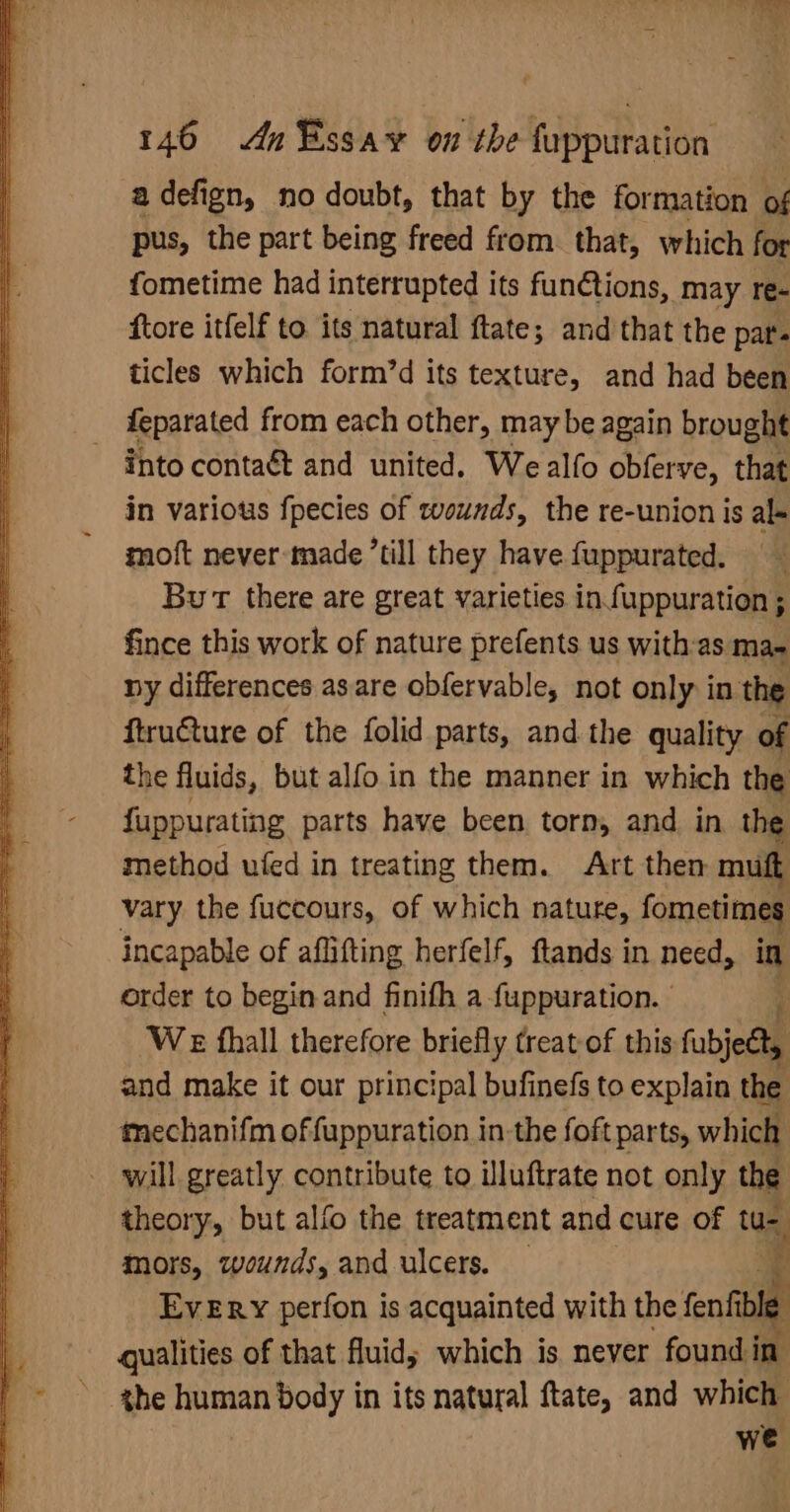adefign, no doubt, that by the formation of pus, the part being freed from. that, which for fometime had interrupted its funétions, may re- ftore itfelf to. its natural ftate; and that the pat'« ticles which form’d its texture, and had been feparated from each other, may be again brought - into contaét and united. We alfo obferve, that in various {pecies of twvsunds, the re-union is al- moft never-made till they have fuppurated. Bu there are great varieties in fuppuration ; fince this work of nature prefents us withas mae ny differences as are obfervable, not only in the ftruCture of the folid parts, and the quality of the fluids, but alfo in the manner in which the fuppurating parts have been torn, and in the method ufed in treating them. Art then mutt vary the fuccours, of which nature, fometimes incapable of aflifting herfelf, ftands in need, in order to begin and finifh a fuppuration. | Pi We fhall therefore briefly treat-of this fubject, and make it our principal bufinefs to explain the mechanifm offuppuration in the foft parts, which will greatly contribute to illuftrate not only the theory, but alfo the treatment and cure of tu-- mors, wounds, and ulcers. — 3 . Every perfon is acquainted with the fenfible qualities of that fluid; which is never found in » ghe human body in its natural ftate, and which { we