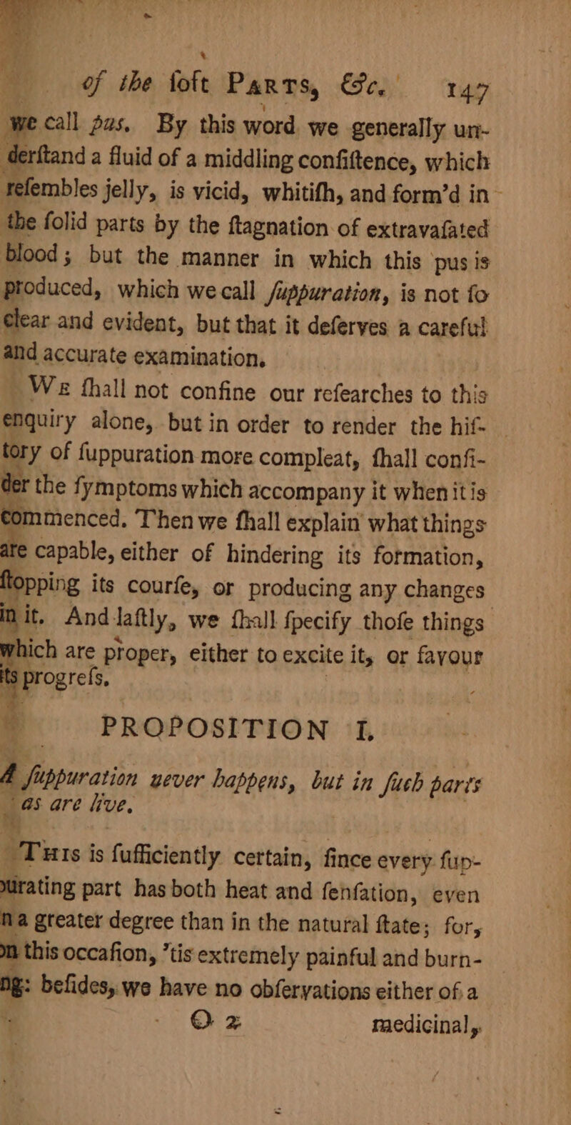 of the foft Parts, Say ge) we call gus, By this word. we generally un- derftand a fluid of a middling confiftence, which refembles jelly, is vicid, whitifh, and form’d in the folid parts by the ftagnation of extravafated blood; but the manner in which this: pus 1s produced, which we call Juppuration, is not fo clear and evident, but that it deferves a careful and accurate examination, We fhall not confine our refearches to this enquir y alone, but in order to render the hif- _ tory of fuppuration more compleat, fhall confi- der the fymptoms which accompany it whenitis commenced. Then we fhall explain what things e capable, either of hindering its formation, fopping its courfe, or producing any changes in it, And. laftly, we {hall fpecify thofe things which are proper, either to excite ity er fayour t iProgref Se tt PROPOSITION 1, 4 Sipuratian uever happens, but in fuch parts _ 95 are hve. “Tuts is fufficiently certain, fince every fup- Murating part has both heat and fenfation, even Na greater degree than in the natural ftate; for, mn this occafion, ’tis extremely painful and burn- me befides, we have no obferyations either of.a QO z racdicinal y