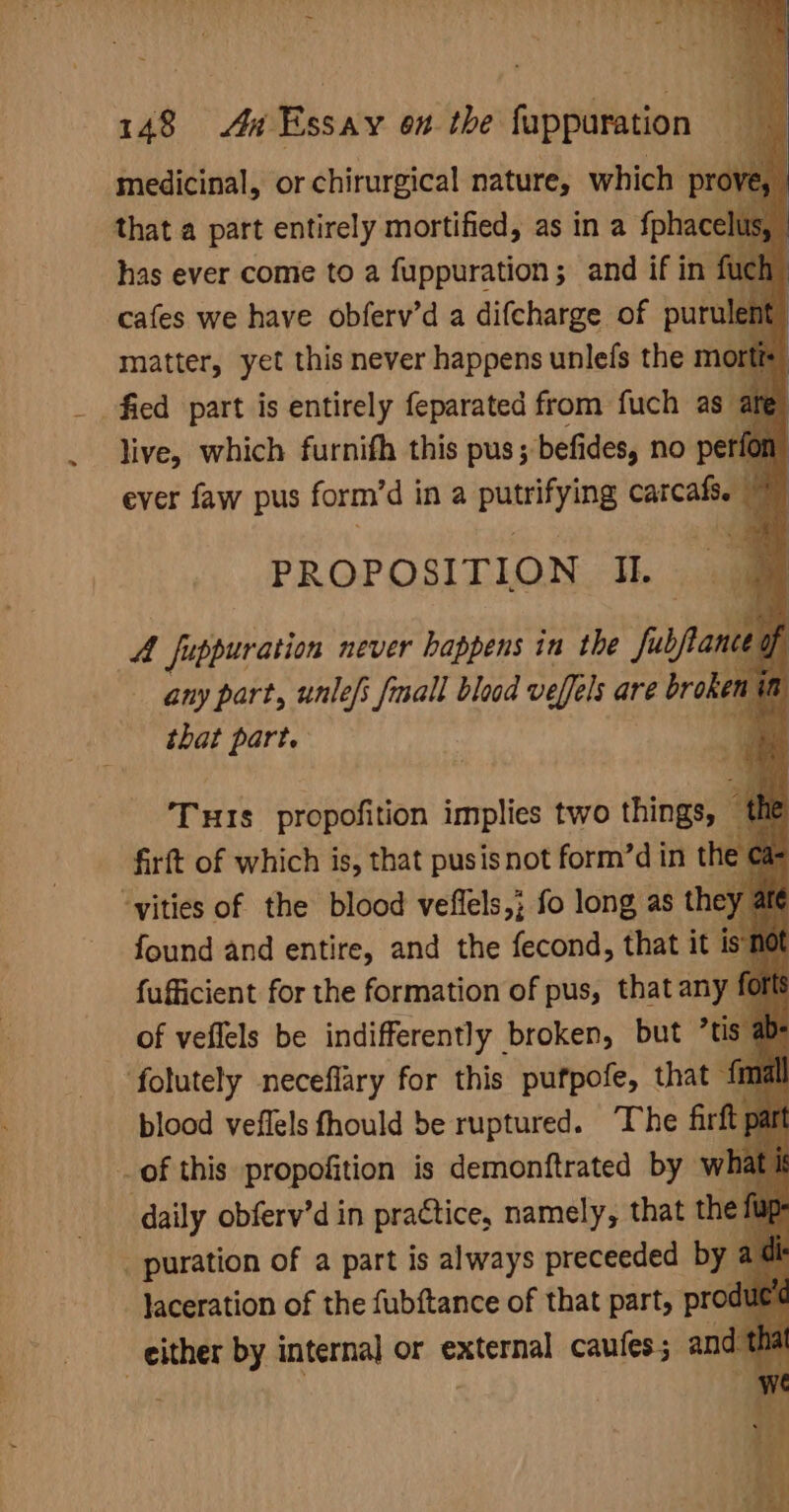 medicinal, or chirurgical nature, which pr , that a part entirely mortified, as in a fphace has ever come to a fuppuration ; and if in cafes we have obferv’d a difcharge of purt matter, yet this never happens unlefs the m fied part is entirely feparated from fuch as live, which furnifh this pus; ; befides, no p ever faw pus form’d i ina pare carcatiegy is) PROPOSITION Il. A fuppuration never happens in the fubpane | any part, unlefs {mall blad veffels are broken that part. | “a uF : ‘Tus propofition implies two things, — firft of which is, that pusis not form’d in th “vities of the blood veffels,; fo long as the found and entire, and the fecond, that it fufficient for the formation of pus, that an of veflels be indifferently broken, but ’tis folutely neceflary for this pufpofe, that 1 blood veflels fhould be ruptured. The firft of this propofition is demontftrated by wh daily obferv’d in practice, namely, that the _ puration of a part is always preceeded by a dl Jaceration of the fubf{tance of that part, prod ‘ - either by internal or external caufes; and
