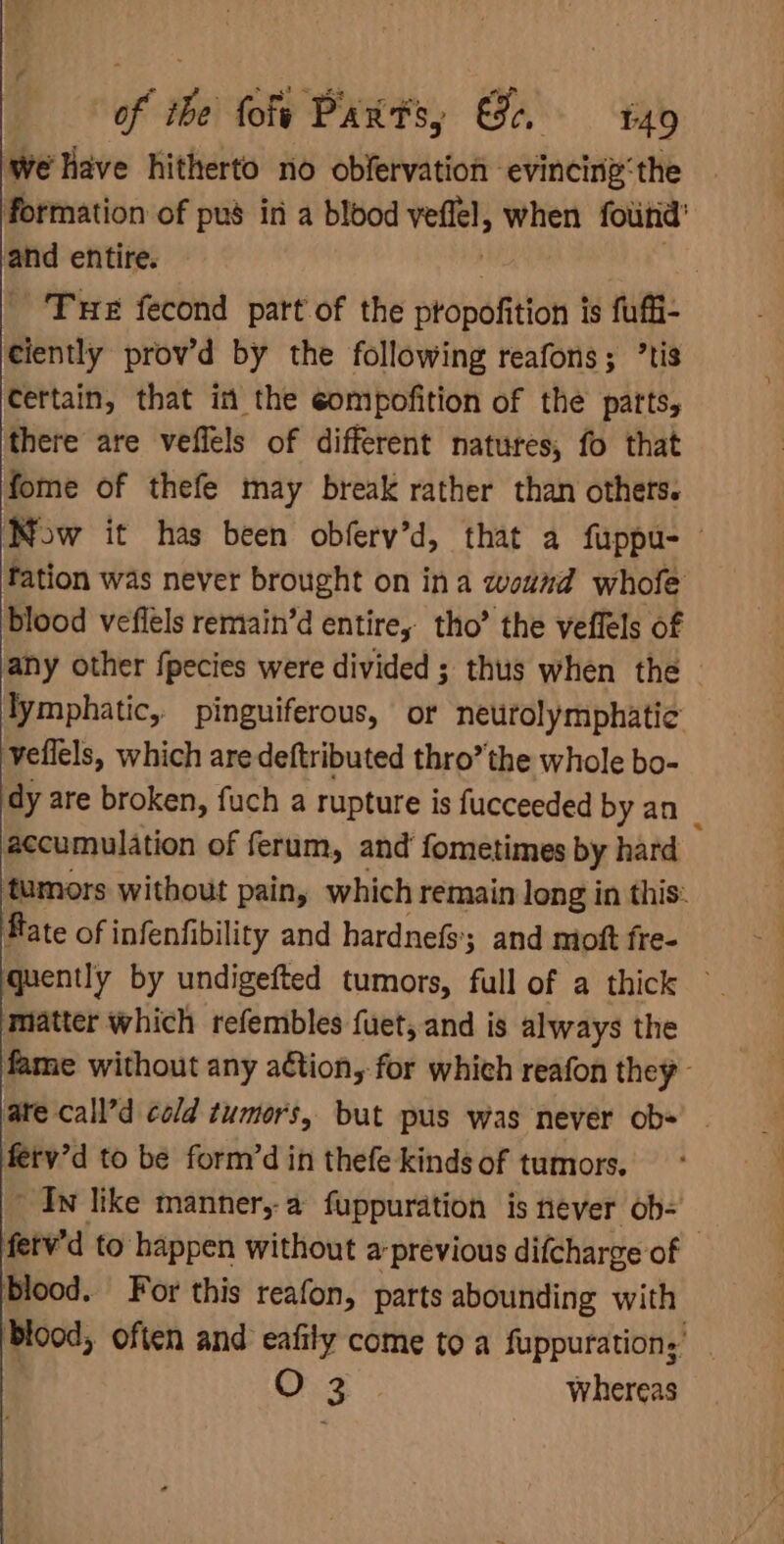 of ibe tote Parts, Ge, E49 We Have hitherto no obfervation evincing‘the formation of pus in a blood veflel, when fotitid’ and entire. ; . Tue fecond part of the propofition is fuffi- ciently prov’d by the following reafons; ’tis certain, that in the eompofition of the parts, there are veflels of different natures, fo that fome of thefe may break rather than others. Now it has been obferv’d, that a fuppu- fation was never brought on ina wound whofe blood vefiels remain’d entire, tho’ the veffels of any other fpecies were divided ; thus when the — lymphatic, pinguiferous, or neurolymphatie veflels, which aredeftributed thro” the whole bo- dy are broken, fuch a rupture is fucceeded by an : accumulation of ferum, and fometimes by hard tumors without pain, which remain long in this. fate of infenfibility and hardnefs; and mott fre- quently by undigefted tumors, full of a thick matter which refembles fuet, and is always the fame without any aétion, for which reafon they are call’d cold tumors, but pus was never ob« . fetv’d to be form’d in thefe kinds of tumors, ~ In like manner,-a fuppuration is never ob- fetv'd to happen without a-previous difcharge of | blood. For this reafon, parts abounding with Blood, often and eafily come to a fuppuration,’ | ae ae Whereas
