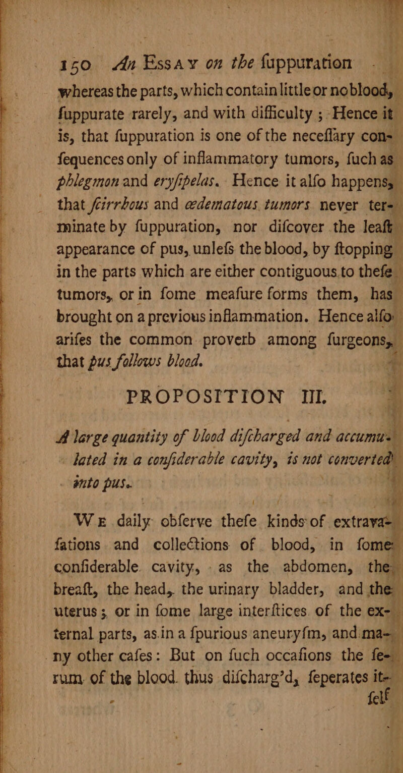 whereas the parts, which contain littleor no blood, fuppurate rarely, and with difficulty ; Hence it. is, that fuppuration is one of the neceflary con= fequences only of inflammatory tumors, fuch as phlegmon and ery/ipelas.. Hence it alfo happens, that feirrbous and edematous tumors never ter= minate by fuppuration, nor. difcover the leaf appearance of pus, unlefs the blood, by ftopping © in the parts which are either contiguous to thefe_ tumors, orin fome meafure forms them, has brought on a previous inflammation. Hence alfor arifes the common proverb among furgeons, that pus follows blood. * PROPOSITION II. ‘* ‘ A large quantity of blood di ifcharged and accumtus i hated in a confi derable cavity, is not converte a . wnto pus. ot { f - 5 WeE daily obferve thefe kinds of ‘extrayas_ fations and collections of blood, in fome confiderable. cavity, .as the abdomen, the breaft, the head, the urinary bladder, and the uterus; or in fome large interftices. of the ex- ternal parts, as.ina fpurious aneuryfm, and ma- -ny other cafes: But on fuch occafions the fo rum, of the blood. thus difcharg’d, feperates ie , felt a7