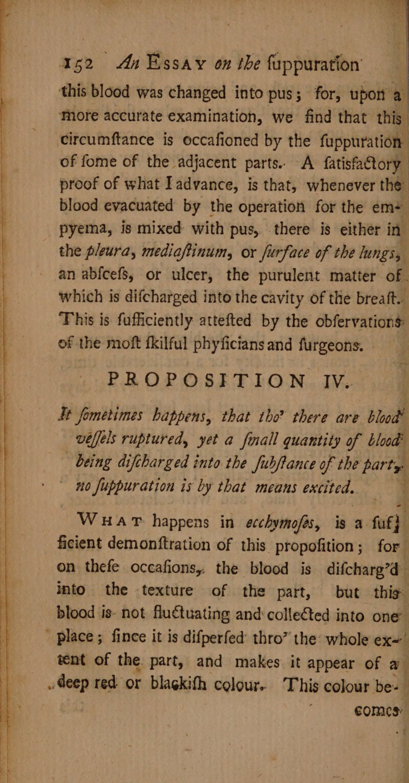 - i | | pal Aa Essay on the fappuration a blood was changed into pus; for, upon a More accurate examination, we find that this. circumftance is occafioned by the fuppuration of fome of the adjacent parts. A fatisfatory proof of what I advance, is that, whenever the blood evacuated by the operation for the em+ pyema, is mixed with pus, there is either in the pleura, mediaftinum, or furface of the lungs, an abfcefs, or ulcer, the purulent matter of. which is difcharged into the cavity of the breaft.- This is fufficiently attefted by the obfervations: of the moft fkilful phyfictans and furgeons. - PROPOSITION IV. Jt fometimes happens, that tho? there are blood veffels ruptured, yet a fall quantity of blood? being diftharged into the fubftance of the party no fuppuration is by that means excited. ; WHAT happens in acchymofes, is a fut} ficient demonftration of this propofition; for on thefe occafions, the blood is difcharg’d’ into the texture of the part, but thig blood is- not fluctuating and: collected into one’ ' place ; fince it is difperfed: thro” the whole ex= tent of the. part, and makes it appear of a Geep red or blagkith colour. This colour be- comes: | ~f