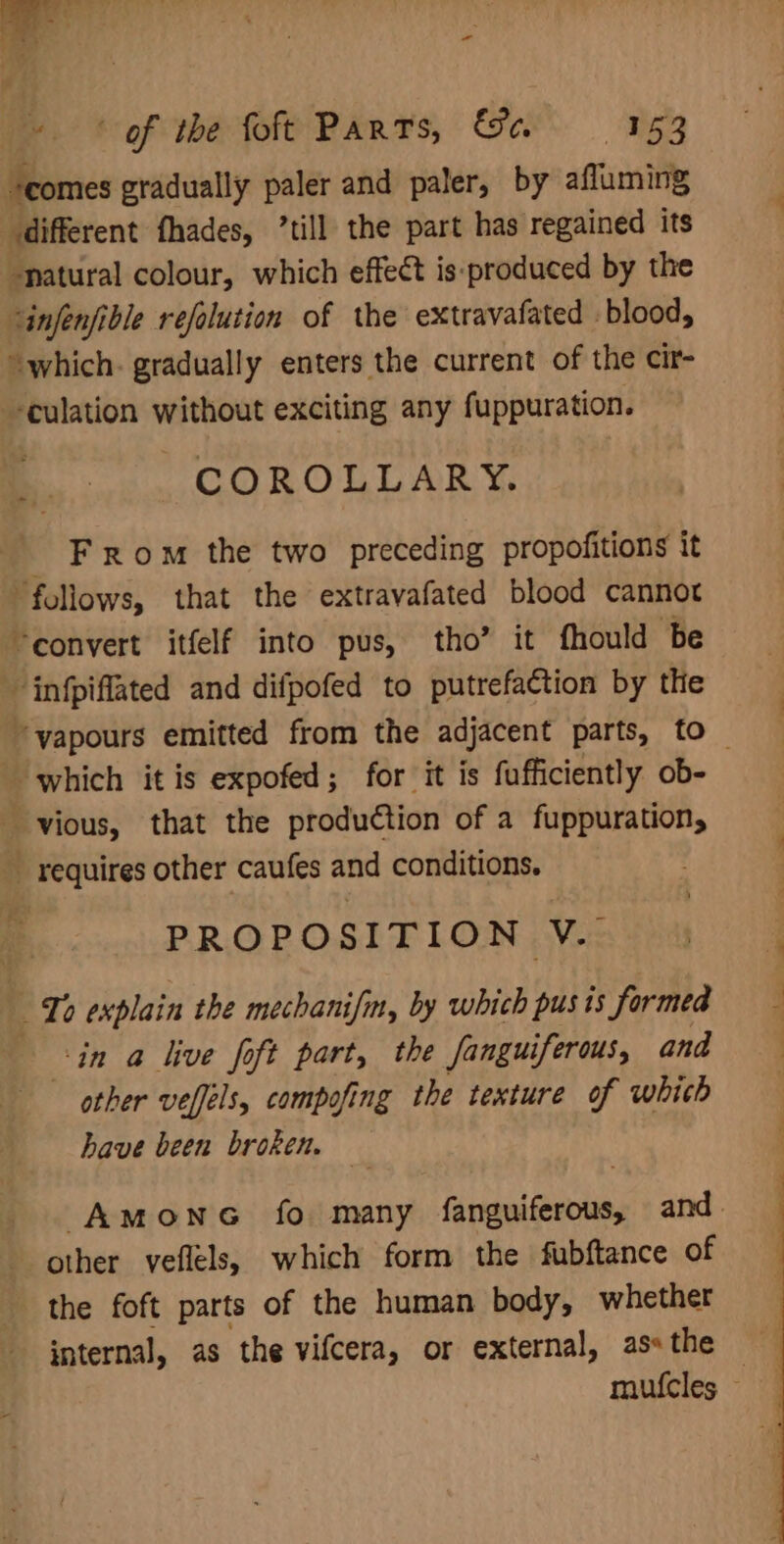 — - of the foft Parts, &amp;a 153 “comes gradually paler and paler, by afluming different fhades, ’till the part has regained its -patural colour, which effect is:produced by the ‘infenfible refolution of the extravafated blood, which. gradually enters the current of the cir- ‘culation without exciting any fuppuration. COROLLARY. F rom the two preceding propofitions it “follows, that the extravafated blood cannot “convert itfelf into pus, tho’ it fhould be infpiffated and difpofed to putrefaction by the ‘vapours emitted from the adjacent parts, to which it is expofed; for it is fufficiently ob- vious, that the produétion of a fuppuration, _ requires other caufes and conditions. PROPOSITION V.. To explain the mechanifm, by which pusis formed in a live foft part, the fanguiferous, and other vefféls, compofing the texture of whith have been broken. Amone fo many fanguiferous, and. other veflels, which form the fubftance of the foft parts of the human body, whether internal, as the vifcera, or external, as» the mufcles —