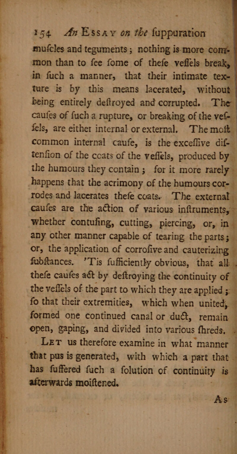 mufcles and teguments ; nothing is-more ‘com mon than to fee fome of thefe veflels break, in fuch a manner, that their intimate tex ture is by this means lacerated, without being entirely deftroyed and corrupted. The caules of fuch a rupture, or breaking of the vel | fels, are either internal or external. The moft — common internal caufe, is the exceflive dif- tenfion of the coats of the veffels, produced by the humours they contain; for it more rarely 3 happens that the acrimony of the humourscor- rodes and lacerates thefe cvats. The external caufes are the action of various inftruments, ~ whether contufing, cutting, piercing, or, in any other manner capable of tearing the parts; 5 or, the application of corrofive and cauterizing fubftances. ’Tis fufficiently obvious, that alk . thefe caufes act by deftroying the continuity of | the veflels of the part to which they are applied ;- fo that their extremities, which when united, $ formed one continued canal or duét, remain open, gaping, and divided into various fhreds, ¥ LET us therefore examine in what manner : that pus is generated, with which a part that — has fuffered fuch a folution of ee ig afterwards moiftened. 4 As