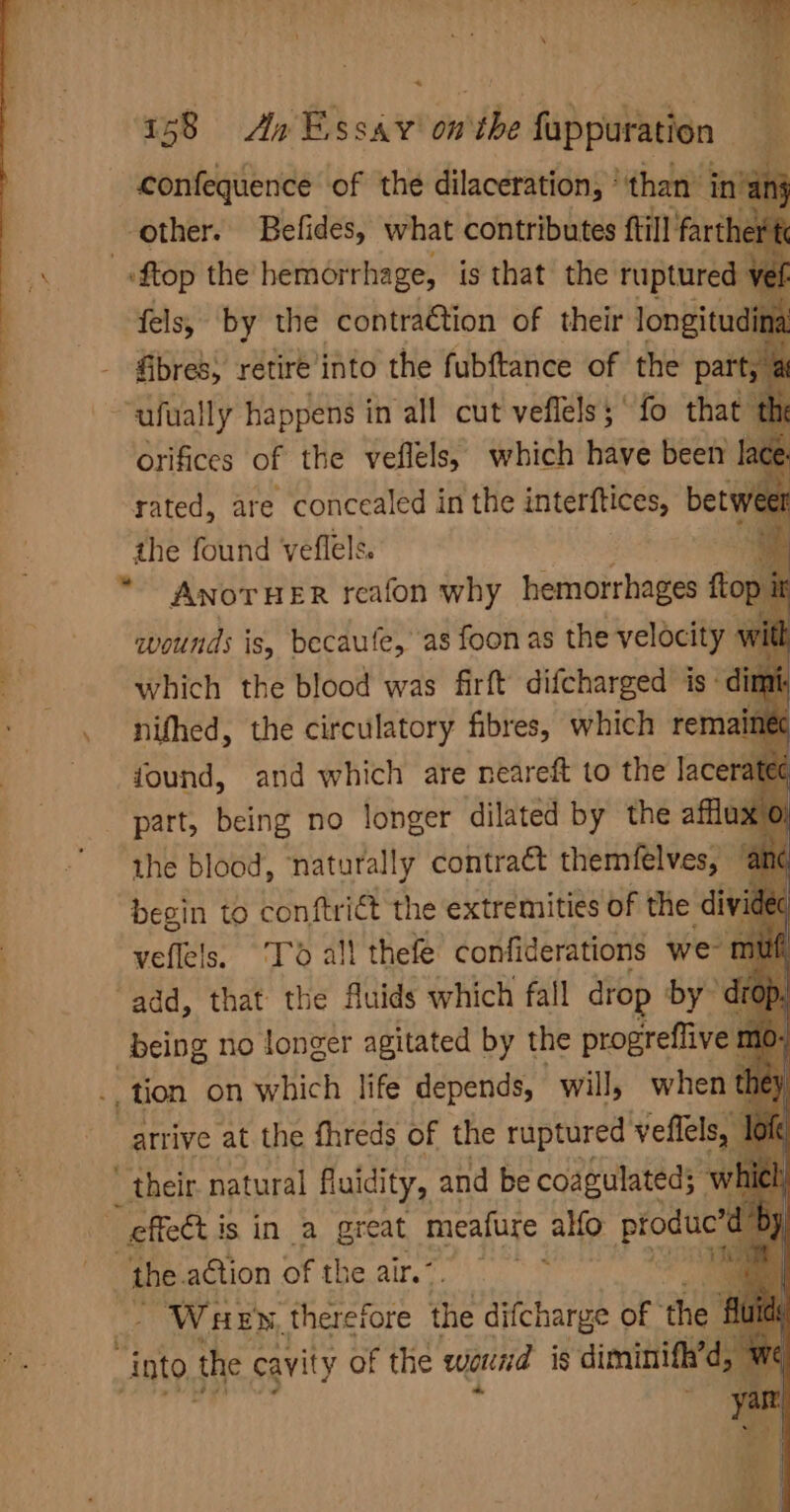 \ confequence of the dilaceration, ‘than’ inn} other. Befides, what contributes ftill farther fels, by the contration of their longitud na. eh retire into the fubftance of the bail ; n the foun weflele “ae ANOTHER reafon why hemorrhages ftop it wounds is, becaufe, as foon as the velocity with which the blood was firft difcharged is: nifhed, the circulatory fibres, which rem. found, and which are neareft to the lacera part, being no longer dilated by the affluxo: the blood, naturally contra&amp;t themfelves, %@ begin to conftriét the extremities of the divi veflels. ‘Td all thefe confiderations we tr ‘add, that the Auids which fall drop by Riv no longer agitated by the progreflive , tion on which life depends, will, when _atrive at the threds of the Se bse the. action of the air’. Wuew, therefore the difcharge of the “into the cavity of the wound is diminifh’d,