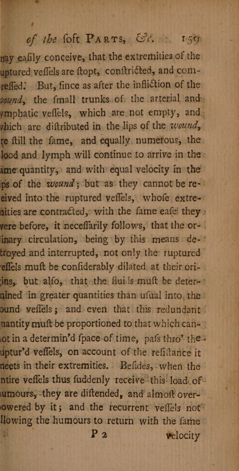may eafily conceive, that the extremities of the uptured veflels are ftopt, conftri€ted, and com- yefled: But, fince as after the infliction of the pound, the fmall trunks. of. the arterial, and. ymphatic veflels, which are not enrpty, and. which: are diftributed in. the lips of the wound, 7 fe {till the fame, and equally, numefous, the lood and. lymph will continue to arrive in the» ame quantity,» and with’ equal velocity in the ps of the wound; but as they cannot be re-’ gived into'the ruptured veflels, whofe. extre= ities are contracted,’ with the fame eafe! they » yere before, it neceflarily follows, that the or- | inary circulation, being by this means de-° toyed and interrupted, not only the: ruptured. effels muft be confiderably dilated. at their ori- ins, but»alfo, that the fluids: mutt be deter=: fined “in greater quantities than ufwal into, the ound: veflels ; and even that this redundant’ nantity muft be proportioned to that which can- ot in a determin’d {pace of time, pas thro? thes dptur’d veffels, on account of the refiftance it neets in their extremities. Befides, when the ntire veflels thus fuddenly receive ‘this: load. of. lumours, -they are diftended, and almoft over- jowered by it; and the recurrent veflels not” llowing the humours to return with the farhe u P2 velocity