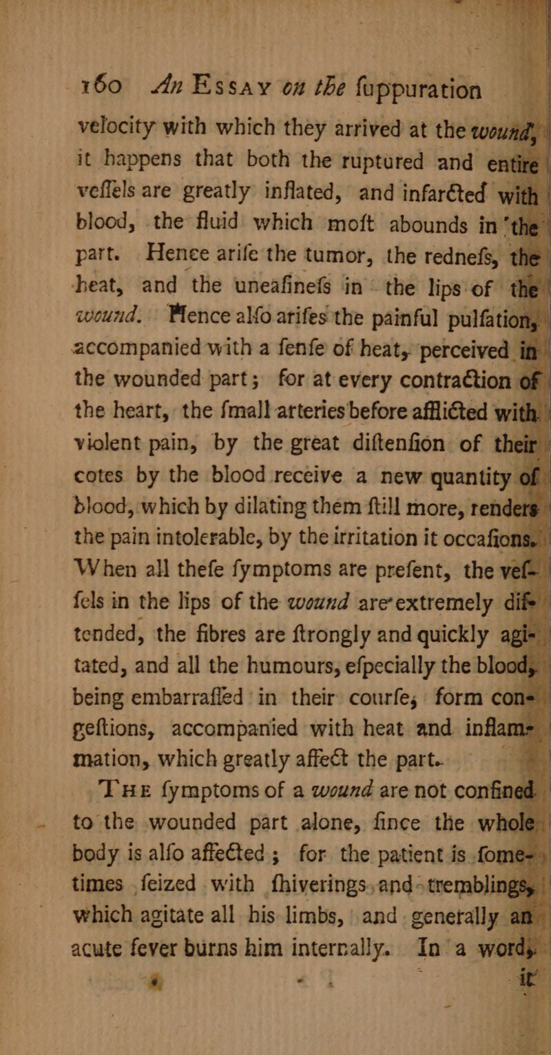 velocity with which they arrived at the wow. he it happens that both the ruptured and en’ veffels are greatly inflated, and infarfted w blood, the fluid which moft abounds in” part. Hence arife the tumor, the rednefs, t ‘he | heat, and the uneafinefs in © the lips of — wound. Wence alfo arifes the painful or accompanied with a fenfe of heat, perceived 4 the wounded part; for at every contraction the heart, the fmall arteries before afflicted with violent pain, by the great diftenfion of their cotes by the blood receive a new quantity of blood, which by dilating them ftill more, renders the pain intolerable, by the irritation it occafions, When all thefe fymptoms are prefent, the ve f- [ fels in the lips of the wound are’extremely dife fi tended, the fibres are ftrongly and quickly agi- i tated, and all the humours, efpecially the blood, a being embarrafled in their courfe; form con= geftions, accompanied with heat and. inflam&gt; mation, which greatly affect the part. ey THe fymptoms of a wound are not confined to the wounded part alone, fince the whol body is alfo affected ; for the patient is fome-) times ,feized with fhiverings,and-tremblin, which agitate all his limbs, and generally” * as