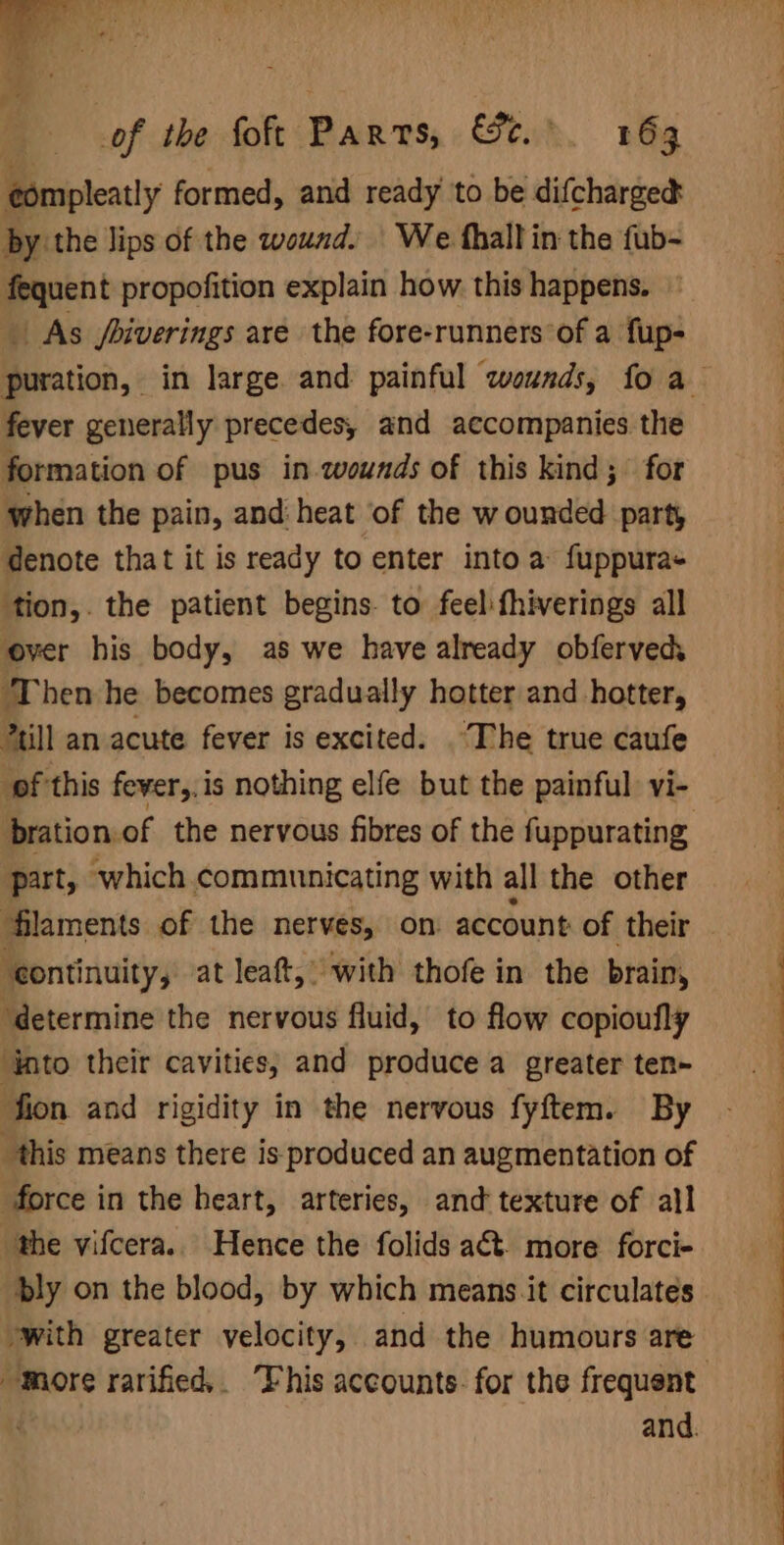 of the foft Pars, Fuk. noe ¢ompleatly formed, and ready to be difchargec by the lips of the wound. We fhall in the fub- fequent propofition explain how this happens. As /biverings are the fore-runners‘of a fup- fever generally precedes, and accompanies the formation of pus in wounds of this kind; for when the pain, and heat of the wounded part, denote that it is ready to enter into a fuppura+ ‘tion,. the patient begins. to feel fhiverings all over his body, as we have already obferved ‘Then he becomes gradually hotter and hotter, till an acute fever is excited. The true caufe pf this fever,.is nothing elfe but the painful: vi- bration.of the nervous fibres of the fuppurating, part, which communicating with all the other ‘continuity, at leaf,’ with thofe in the brain, ‘into their cavities; and produce a greater ten- fion and rigidity in the nervous fyftem. By this means there is produced an augmentation of force in the heart, arteries, and texture of all the vifcera.. Hence the folids aét. more forci- with greater velocity, and the humours are ee | ee en, ee
