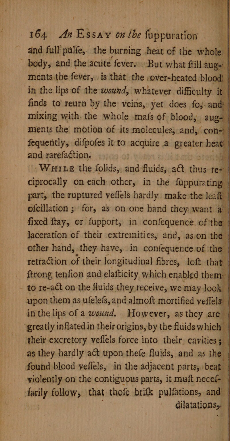 ; $3 164 An Essay on the fuppuration and full pulfe,. the burning heat of the whole | ~ body, and the acute fever. But what flill aug | ments the fever, is that the -over-heated blood! _ in the lips of the wound, whatever difficulty it finds to reurn by the: veins, yet does fo, and! | mixing with. the whole mais of blood, age | ments the’ motion of its molecules;.and,’ con= fequently, difpofes it to sicia: a Eregter heat. and rarefaction. tis ~Wui e the folids,. and Buide; att Pi tee ciprocally on each other, in-the fuppurating, | part, the ruptured veffels hardly make the leat ofcillation ; for, as on one hand they want a fixed ftay, or fupport, in confequence of the | laceration of their extremities, and, as.on the | other hand, they have, in confequence.of | the | retraction of their longitudinal fibres, loft that | ftrong tenfion and:elafticity which enabled them: | to re-act on the fluids they receive, we may look | upon them as ufelefs, and almoft mortified veflels | in the lips of a wound. However, as they are | ‘greatly inflated in their origins, by the fluids which | their excretory veflels force into their. cavities oe iy as they hardly act upon thefe fluids, and as the | found blood veflels, in the adjacent parts, beat violently on the contiguous parts, it muft necel- | farily follow, that thofe brifk pulfations, and’ | dilatations, '