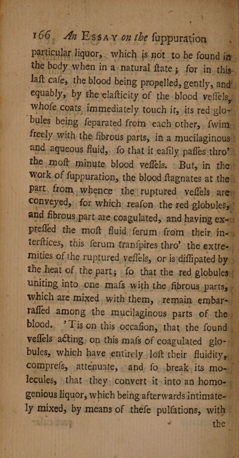 Sy) Tea r~ ud a . 7 a xe, \ ? 166, 4a Essay on the fappuration particular liquor, . which js not to be found iy the body when in a natural ftate ; for in this laft cafe, the blood being propelled, gently, and equably, by the elafticity of the blood veflels. j whofe. coats immediately touch it, its red glow bules being feparated from. each other, fwim., freely with, the fibrous parts, ina mucilaginous | and. aqueous fluid,. fo that it eafily pafies thro”) the. moft minute, blood yeflels. But, in the work of fuppuration, the blood ftagnates at the) Part, from. whence the® ruptured vellels. are Conveyed, for which reafon the red globulesy:) and fibrous part.are coagulated, and having eXaiy prefled the moft fluid /ferum, from. their. ins terftices, this ferum tran{pires thro’ the exttes Mities of the ruptured yeflels, or is'diffipated by the heat of the part; | fo. that the red globules: uniting into. .one. mafs with the fibrous parts; | which are mixed with them, remain embar= rafled among the mucilaginous parts of the blood. - ’ Tis on this occafion, that the found _ vellels acting, on this mafs of coagulated glo- bules, which have entirely loft their fluidity ah comprefs, attenuate, and. fo break, its mo=/ lecules, that they. convert it. into an homo- | genious liquor, which being afterwards intimate- an ly mixed, by means of thefe pulfations, with ‘ alt : } = the :