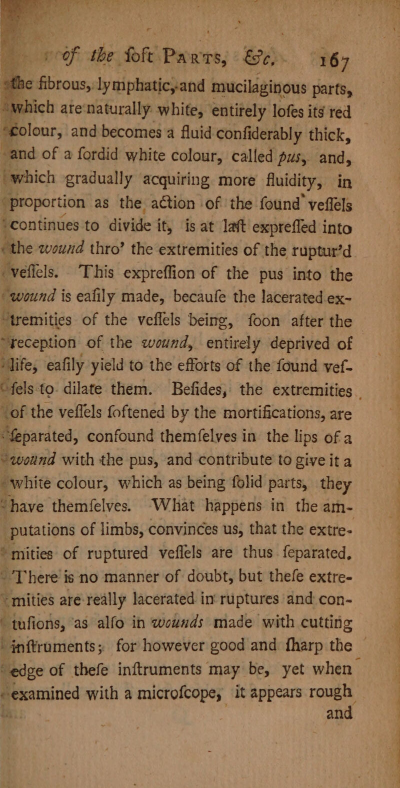 the fibrous,, lymphaticyand mucilaginous parts, which are‘naturally white, entirely lofes its red *folour, and becomes'a fluid confiderably thick, -and of a fordid white colour, called pus, and, which gradually acquiring more fluidity, in proportion as the action of the found veffels ‘continues to divide it, is at laft exprefled into “the wound thro’ the extremities of the ruptur’d -veflels. This expreflion of the pus into the “wound is eafily made, becaufe the lacerated ex- “tremities of the veflels being, foon after the “reception of the wound, entirely deprived of iMife, eafily yield to the efforts of the found vef- “fels to. dilate them. Befides, the extremities _ ‘of the veflels foftened by the mortifications, are “feparated, confound themfelyes in the lips of a “wound with the pus, and contribute to give it a “white colour, which as being folid parts, they “have themfelves. ‘What happens in the am~ putations of limbs, convinces us, that the extre- *mities of ruptured veflels are thus feparated, - There’ is no manner of doubt, but thefe extre- ~ mities are really lacerated in‘ ruptures and con- ' tufions, ‘as alfo in wounds made with cutting -inftruments; for however good and fharp the — edge of thefe inftruments may be, yet when e ‘examined with a microfcope, it appears be vi an