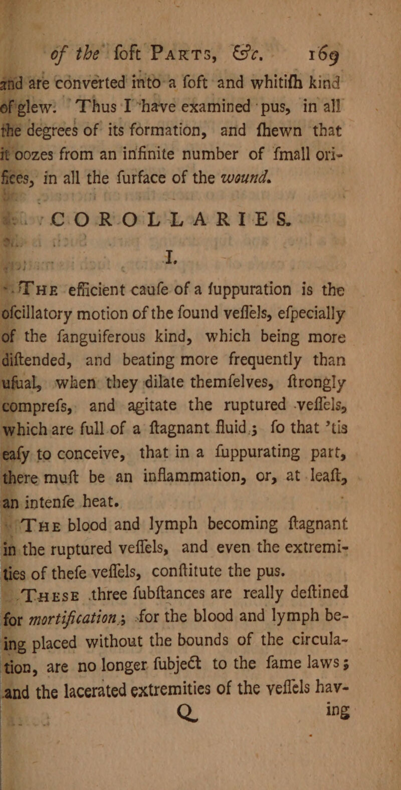 Of the’ foft Parts, St 6g itd | ‘are converted into a foft and whitith kind ofglew: Thus Ihave examined ‘pus, in all the degrees of its formation, and fhewn that oozes from an infinite number of fmall ori- fee, in alll ae furface of the wound. e. ‘COROLLARIES. %.. i 4 ier: - = *JTue efficient caufe of a fuppuration is the oftillatory motion of the found veflels, efpecially of the fanguiferous kind, which being more diftended, and beating more frequently than ufual, when: they dilate themfelves, ftrongly comprefs, and agitate the ruptured -veflels, Which are full.of a ftagnant fluid; fo that ’tis re to conceive, that ina fuppurating part, ere muft be an inflammation, or, at leaft, n intenfe heat. i ‘Tue blood and lymph becoming ftagnant in the ruptured veflels, and even the extremi- ties of thefe veflels, conftitute the pus. _ Tues three fubftances are really deftined for mortification; £or the blood and lymph be- ing placed without the bounds of the circula- tion, are no longer fubject to the fame laws; and the lacerated extremities of the veflels hav- 2 Q. ing