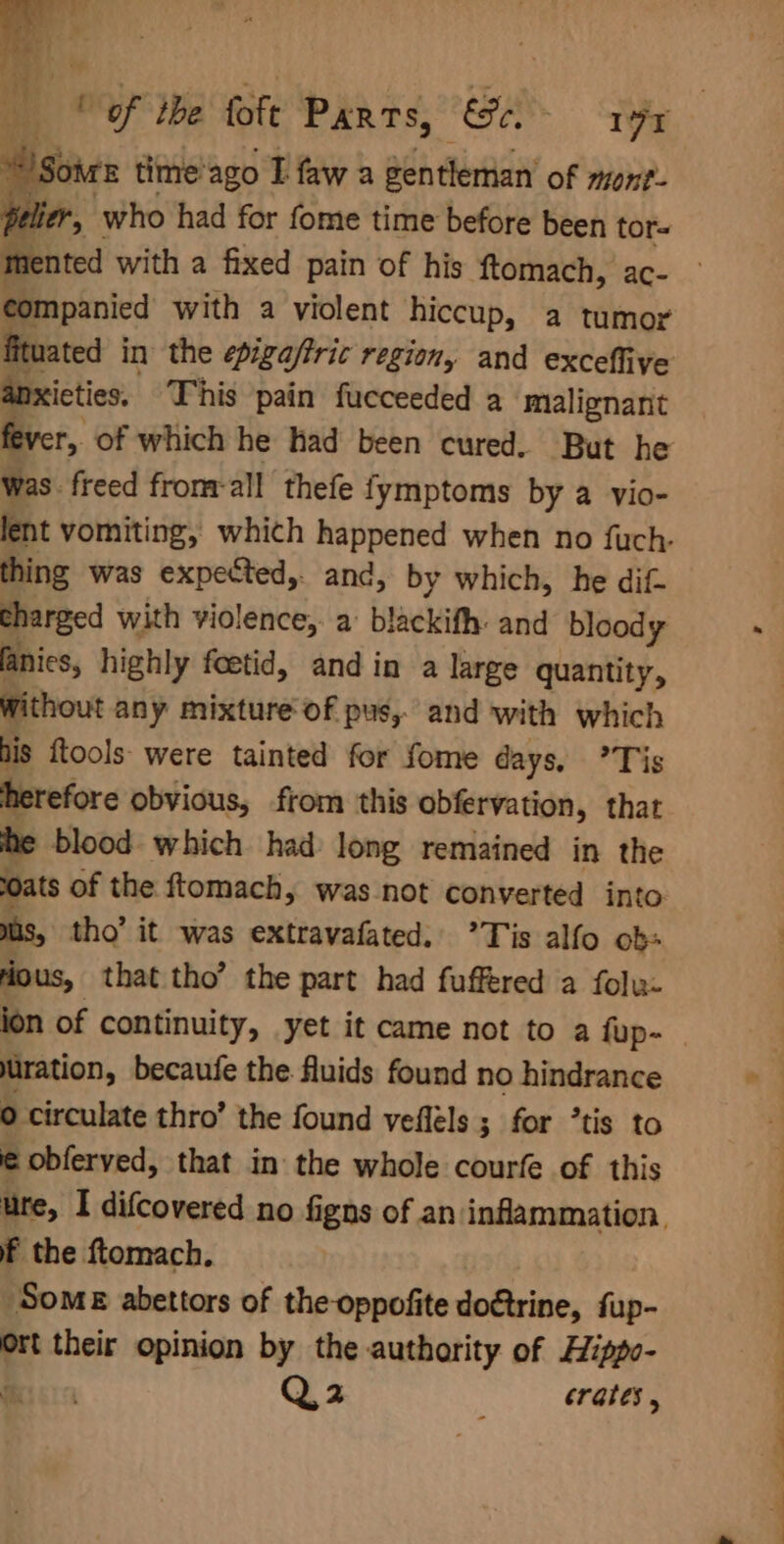 af of De foft Parts, ce. 19 Soars time’ ago I fawa gentleman of mont- lier, who had for fome time before been tor= companied with a violent hiccup, a tumor fituated in the epigaffric region, and excefliye anxicties. This pain fucceeded a malignant was freed fromrall thefe fymptoms by a vio- thing was expected,. and, by which, he dif- charged with violence, a blackifh: and bloody fanics, highly foetid, and in a large quantity, without any mixture of pus, and with which his ftools: were tainted for fome days, Tis herefore obvious, from this obfervation, that he blood which had long remained in the oats of the ftomach, was not converted into mas, tho’ it was extravafated.. ’Tis alfo ob Hous, that tho’ the part had fuffered a folu- uration, becaufe the fluids found no hindrance 0 circulate thro’ the found vefléls ; for ’tis to ¢ obferved, that in the whole courfe of this ure, I difcovered no figns of an inflammation, f the ftomach. Some abettors of the oppofite doftrine, fup- Ort their opinion by the authority of Hippo- Bers Q 2 crates, r ee ee ae