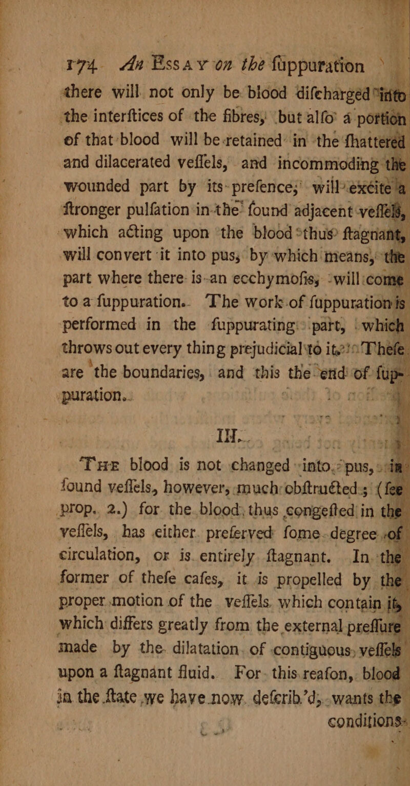 there will. not only be blood difeharged “inte the interftices of the fibres, but allo 4 portion of that blood will be-retained’ in the thattered and dilacerated veffels, and incommoding ‘th wounded part by its~prefence;’ will exéite a Stronger pulfation in-the’ found adjacent: veflel, which acting upon ‘the blood *thus ftagnant, will convert ‘it into pus, by which means, 7 me part where there: is-an ecchymofis; :will:co to a fuppuration.. —The work-.of fuppurationis performed in the fuppurating: ‘part, | which throws out every thing prejudicial to ito Thefe are the boundaries, and this ‘te etid: of fup- ‘puration.. 10 Ona It. ? ‘THe blood is not changed into. pus, sim found veflels, however; muchrobftruted:; (fee circulation, or is.entirely. ftagnant. ina cha former of thefe cafes, it .is propelled by the proper. motion of the veflels. which contain, ite. which differs greatly from the external preffure” made by the. dilatation. of contiguous; velfels. upon a ftagnant fluid. For- this.reafon, blood in the ftate we have now. detcrib’d; wants the conditions: | m 38 ‘ he ot