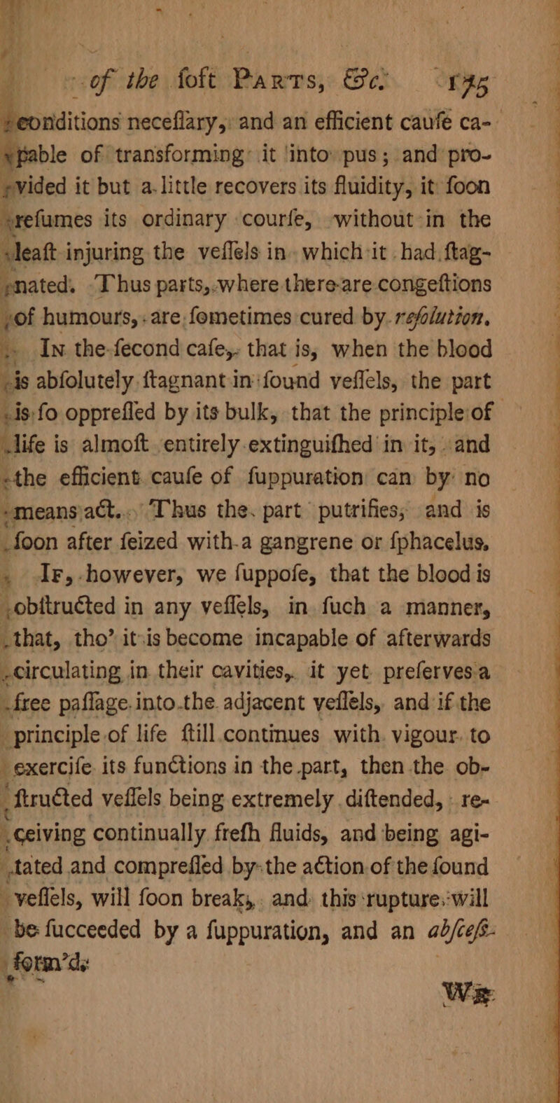 rides it but a. little recovers its fluidity, it foon »refumes its ordinary courfe, -without-in the sleatt i injuring the veflels in. which it . had. ftag- pnated. T hus parts,.where there-are congeftions yof humours, -are fometimes cured by. refoluizon. . In the-fecond cafe, that is; when the blood Lis abfolutely.ftagnant in‘ found veflels, the part life is almoft entirely extinguifhed in it, and -the efficient. caufe of fuppuration can by’ no -means\att,... Thus the. part putrifies, and is _foon after feized with-a gangrene or fphacelus, , Ir, however, we fuppofe, that the blood is _obitruéted in any veflels, in. fuch a manner, _that, tho’ itis become incapable of afterwards -circulating in their cavities, it yet preferves.a free paflage.into.the. adjacent veflels, and if the principle of life ftill continues with. vigour. to _exercife. its functions in the part, then the ob- ftruéted veflels being extremely .diftended, - re- “ceiving continually frefh fluids, and being agi- tated and comprefled by-the action.of the found _yeftels, will foon breaks, and: this ruptures:will be fucceeded by a fuppuration, and an able form’ .