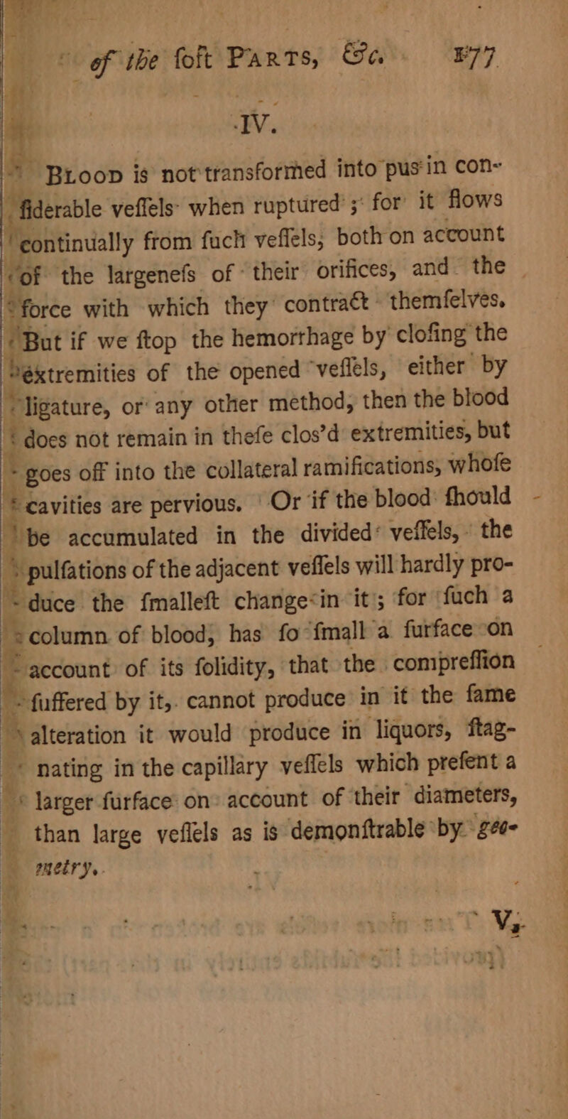 of ‘tbe fot Parts, &amp;a E77 | IV. a BLoop is not transformed into pus'in con- _fiderable veflels’ when ruptured’; for it flows ‘continually from fuch veflels; both on account “of the largenefs of ‘their orifices, and. the “force with which they contract themfelves. + But if we ftop the hemorthage by clofing the Pextremities of the opened ‘veflels, either by t “ligature, or: any other method, then the blood i ‘ does not remain in thefe clos’d extremities, but * goes off into the collateral ramifications, whofe * cavities are pervious, | Or ‘if the blood: fhould at pe accumulated in the divided’ veffels,. the ~ pulfations of the adjacent veffels will hardly pro- &lt; duce the fmalleft change&lt;in it; for fuch a : column of blood; has fo fmall a furface on id Be eccount of its folidity, that the comipreffion bie - fuffered by it,. cannot produce in it the fame Be iteration it would produce in liquors, ftag- + nating in the capillary veffels which prefent a ' © larger furface: on» account of their diameters, : than large veflels as is demonftrable: by gee metry. = Wy