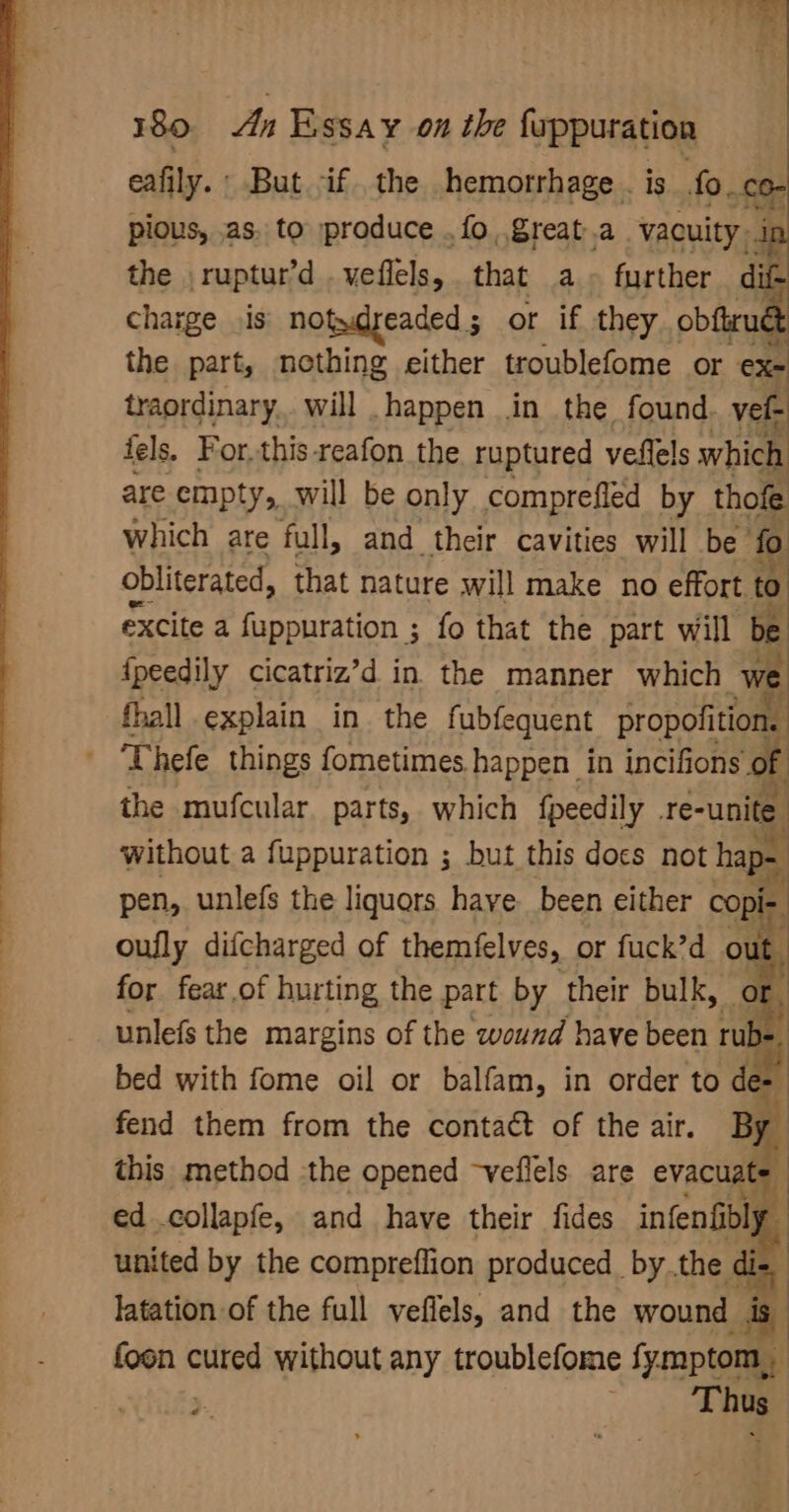eafily.: But if the hemorrhage. is .fo.co- pious, .as. to produce . fo, great.a vacuity. : the , ruptur’d veflels, that a. further dit charge is notydyeaded ; or if they obftruét the part, nothing either troublefome or ex traordinary.. will happen in the found vel- fels. For.this-reafon the ruptured veflels which are empty, will be only comprefled by thofe which are full, and their cavities will be fo obliterated, that nature will make no effort to excite a fuppuration ; fo that the part will be fpeedily cicatriz’d in the manner which we fhall explain in. the fubfequent propofition. - Thefe things fometimes happen in incifions: the mufcular. parts, which {peedily .re- -unite without a fuppuration ; but this docs not haps pen, unlefs the liquors have been either copir. 4 oufly difcharged of themfelves, or fuck’d out. for fear of hurting the part by their bulk, or unlefs the margins of the wound have been rub 4 bed with fome oil or balfam, in order to de- fend them from the contact of the air. By this method the opened -veflels. are evacuat= ed .collapfe, and have their fides infenfibly united by the compreflion produced bythe di- latation of the full veflels, and the wound is foon nulea without any troublefome fymptom., | ; te