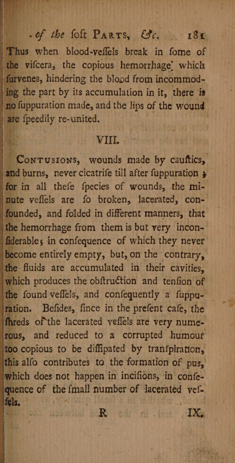hus when blood-veflels break in fome of vifcera; the copious hemorrhage’ which yenes, hindering the blood from incommod- 4g the part by its accumulation in it, there is o fuppuration made, and the lips of the wound i, {peedily re-united. | VII. - and burns, never cicatrife till after fuppuration 5 for in all thefe fpecies of wounds, the mi- | nute veflels are fo broken, lacerated, con- /founded, and folded in different manners, that the hemorrhage from them is but very incon- become entirely empty, but, on the contrary, he fluids are accumulated in their cavities, which produces the obftruction and tenfion of station. Befides, fince in the prefent cafe, the ifhreds ofthe lacerated veflels are very nume- irous, and reduced to a corrupted humour too copious to be diffipated by tranfpiration, this alfo contributes to the formation of pus, which does not Hebets in angie in confe- *£ R AS tick” Sa