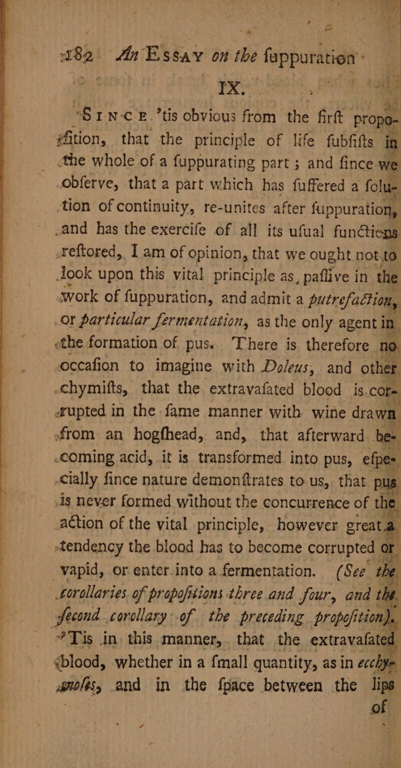 “SrN-c £.’tis obvious from the firt propo- #ition, that the principle of life fubfitts in _ the whole of a fuppurating part ; and fince. we obferve, that a part which has fuffered a folue tion of continuity, re-unites after fuppuration, -and has the exercife of all its ufual functions reftored, I am of opinion, that we ought not to Jook upon this vital principle as, paflive in the swork of fuppuration, and admit a putrefaction, Or particular fermentation, as the only agent in ethe formation of pus. There is therefore no occafion to imagine with Deleus, and other -chymifts, that the extravafated blood is.core #upted in the fame manner with wine drawa, from an hogfhead, and, that afterward bee -COming acid, it is transformed into pus, efpes -Cially fince nature demonftrates to us,. that pus -is never formed without the concurrence of tne aétion of the vital principle, however great.a etendency the blood has to become corrupted oF vapid, or enter-into a fermentation. (See the Lorollaries. of propofitions three and four, and tbe. second corcllary of the preceding propofition). : 9 Tis dn. this. manner, that. the extravafates ; ¢blood, whether in a {mall quantity, asin ecchfe iol and in the fpace between the lips of