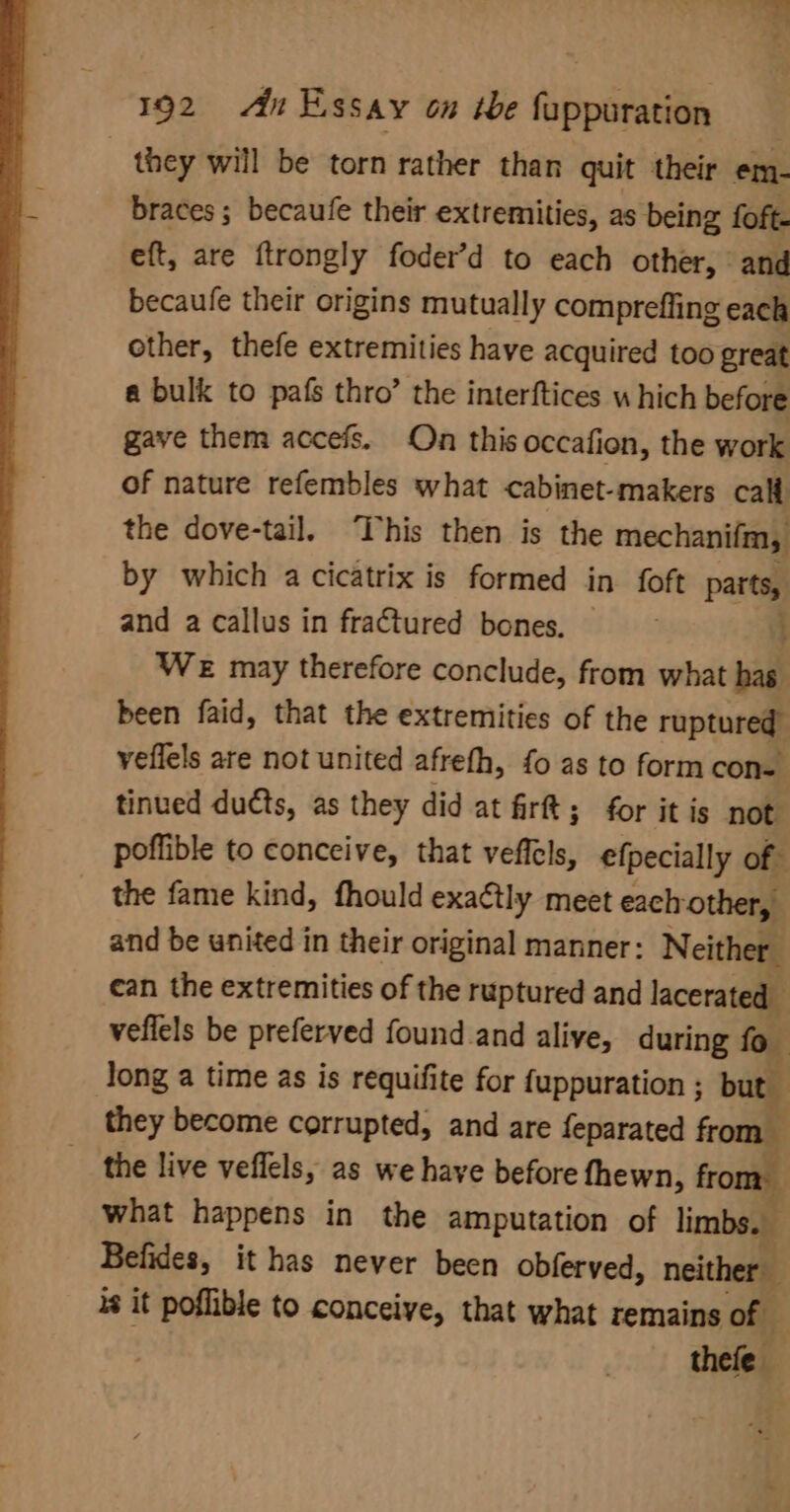 ) they will be torn rather than quit their em- braces; becaufe their extremities, as being foft. eft, are ftrongly foder’d to each other, and becaufe their origins mutually compreffing each other, thefe extremities have acquired too great a bulk to pafs thro’ the interftices w hich before gave them accefs. On this occafion, the work of nature refembles what cabinet-makers calt the dove-tail. This then is the mechanifm, by which a cicatrix is formed in foft parts, and a callus in fractured bones. ; We may therefore conclude, from what has been faid, that the extremities of the ruptured” veflels are not united afrefh, fo as to form con=— tinued duéts, as they did at frft; for itis not poffible to conceive, that veffels, efpecially of the fame kind, fhould exa¢tly meet each other, and be united in their original manner: Neither : can the extremities of the ruptured and lacerated veflels be preferved found and alive, during fo long a time as is requifite for fuppuration ; but they become corrupted, and are feparated from the live veflels, as we haye before fhewn, from. what happens in the amputation of limbs. a Befides, it has never been obferved, neither is it poflible to conceive, that what remains of thefe