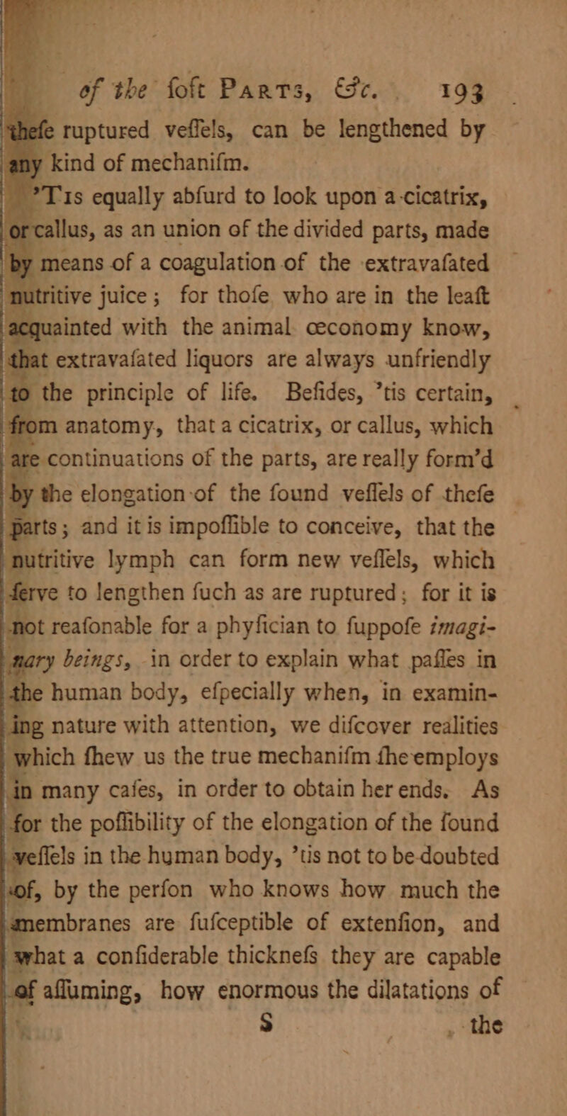 thefe ruptured veffels, can be lengthened by ny kind of mechanifm. ~ ?T 1s equally abfurd to look upon a-cicatrix, rcallus, as an union of the divided parts, made utritive juice; for thofe who are in the leaft “nutritive lymph can form new veflels, which ferve to lengthen fuch as are ruptured; for it is | not reafonable for a phyfician to fuppofe imagi- : nary beings, in order to explain what pafles in the human body, efpecially when, in examin- ing nature with attention, we difcover realities which fhew us the true mechanifm fhe employs n many cafes, in order to obtain her ends. As | for the poffibility of the elongation of the found flels in the hyman body, ’tis not to be-doubted of, by the perfon who knows how much the membranes are fufceptible of extenfion, and what a confiderable thicknefs they are capable of affuming, how enormous the dilatations of % S | _ the