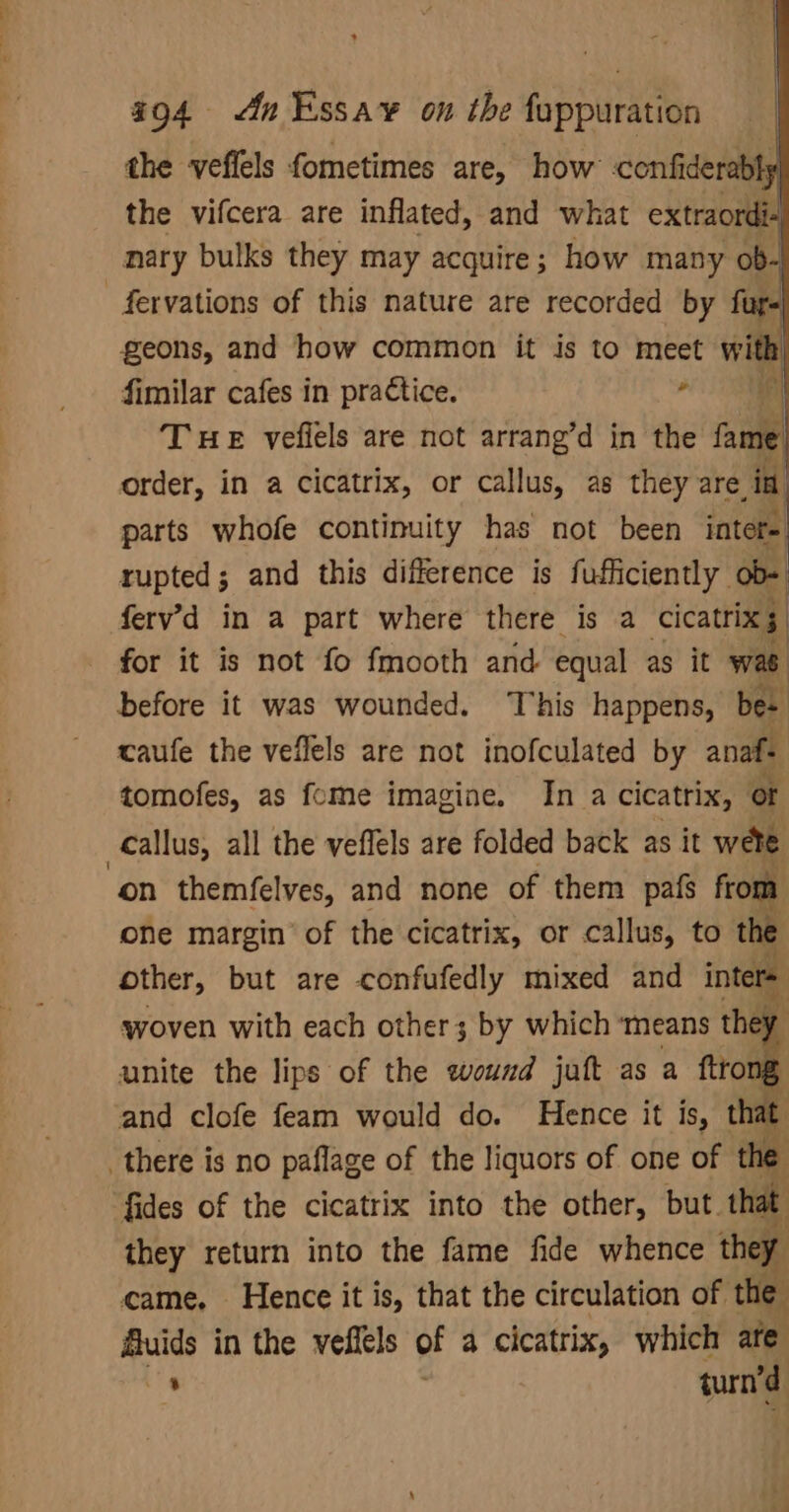 the veflels fometimes are, how confiderabls the vifcera are inflated, and what extraordi- nary bulks they may acquire; how many ob- fervations of this nature are recorded by fur- geons, and how common it is to meet with fimilar cafes in practice.  THE vefiels are not arrang’d in the fame order, in a cicatrix, or callus, as they are in, parts whofe continuity has not been inter= tupted 5 and this difference is fufficiently | ob- fery’d in a part where there is a cicatrix 5 for it is not fo fmooth and. equal as it was) before it was wounded. This happens, bes caufe the veflels are not inofculated by anaf tomofes, as fome imagine. In a cicatrix, or allus, all the veflels are folded back as it wee on themfelves, and none of them pafs from one margin of the cicatrix, or callus, to the other, but are confufedly mixed and intere woven with each other 3; by which ‘means they unite the lips of the wound juft as a ftrong, and clofe feam would do. Hence it is, that there is no paflage of the liquors of one of the fides of the cicatrix into the other, but. that they return into the fame fide whence they came, Hence it is, that the circulation of the Auids in the veflels of a cicatrix, which are f, turn ‘d