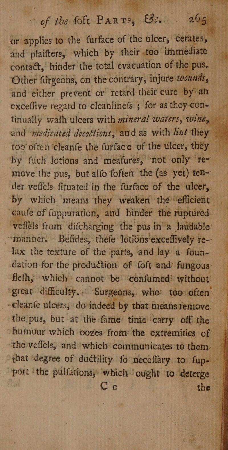 . of the foft Barwa £e«: 265) or applies to the furface of the ulcer, erates, girl dnd plaifters, which by their .too itamediate th contact, hinder the total evacuation of the pus. gine ‘Other furgeohs, on the contrary, injure’ wounds, and either prevent or retard their cure by'an exceflive regard to cleanlinefs ; for as they con- tinually wath ulcers with mineral waters, wine, and “medicated decoétions, and as with lint they a too often ‘cleanfe the furface of the ulcer, they hi by fuch lotions and meafures, “not only re= move the pus, but alfo foften the (as yet) ten- ‘der veffels fituated in the furface of the ulcer,. by which means they weaken the “efficient caufe of fuppuration, and hinder the ruptured ‘veflels from difcharging the pus in’ a laudable’ “manner. Befides, thefe’ lotions exceflively 1 re-- lax the texture of the ‘parts, and lay. a foun- 4 dation for the production. of ‘foft and’ fungous: flethy which cannot be’ ‘confumed®: without’ great difficulty... Surgeons,. who’ too» often’ -cleanfe ulcers, doindeed by that‘means remove. the pus, but at the fame’ time’ ‘carry off the humour which oozes from the extremities of | the veflels, and ‘which communicates ’to them. i, that ‘degree of ductility fo neceflary to fup- port ‘the pulfations)’ ‘which: ‘ought to “deterge | Gre the | f ‘ i