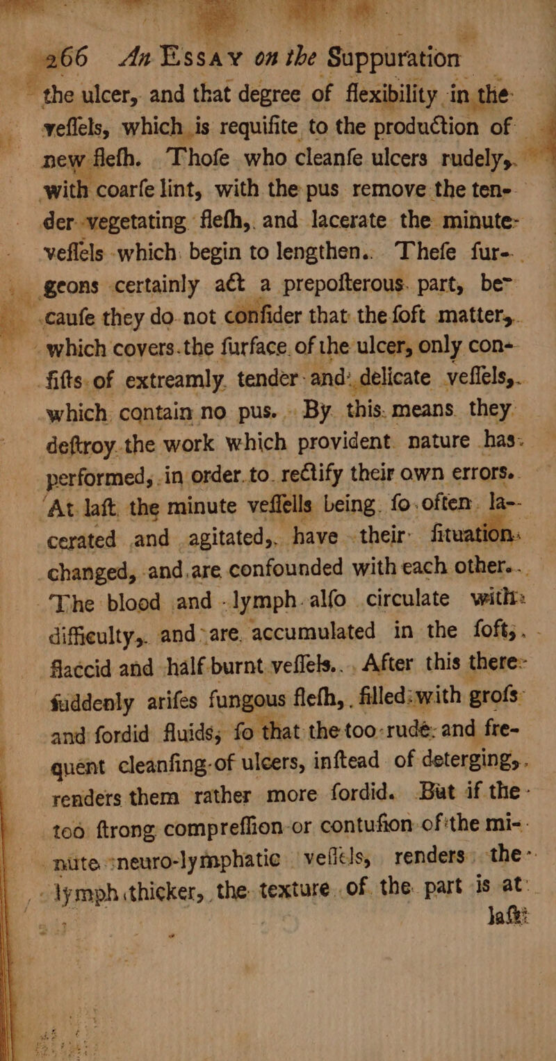 > a An testy on Sy Suppuration ~ the ulcer, and that degree of flexibility. in the yeflels, which is requifite to the production of __ pew fleth. T! hofe_ who cleanfe ulcers rudely. A ‘with coarfe lint, with the pus remove the tene- der -vegetating flefh,. and lacerate the minute- veflels which: begin to lengthen.. Thefe fur-.. geons certainly a€t a prepofterous. part, be .caufe they do. not confider that the foft matter, which covers.the furface of the ulcer, only con+ fifts.of extreamly. tender: and: delicate. yeflels,. which contain no pus. . By. this. means they. deftroy.the work which provident. nature has: performed, .in order. to. reCtify their own errors.. ‘At laft, the minute veffells being. fo.often la-- cerated and agitated,. have their: fituati | changed, and,are confounded with each eee The blood and -lymph-alfo circulate with difieulty,. and>are. accumulated in the foft,. flaccid and half burnt.veflels... After this there: fuddenly arifes fungous fleth, , filled: with grofs: and fordid fluids; fo that the too-rudé: and fre- quent cleanfing: of ulcers, inftead. of deterging,. renders them rather more fordid. But if the- too ftrong compreffion-or contufion of'the mi-. | nuite sneuro-lymphatie _ velfels, renders the~ : yp thicker, the texture..of the part is at. ja fk: ae 3 mee ae Bul Se ea