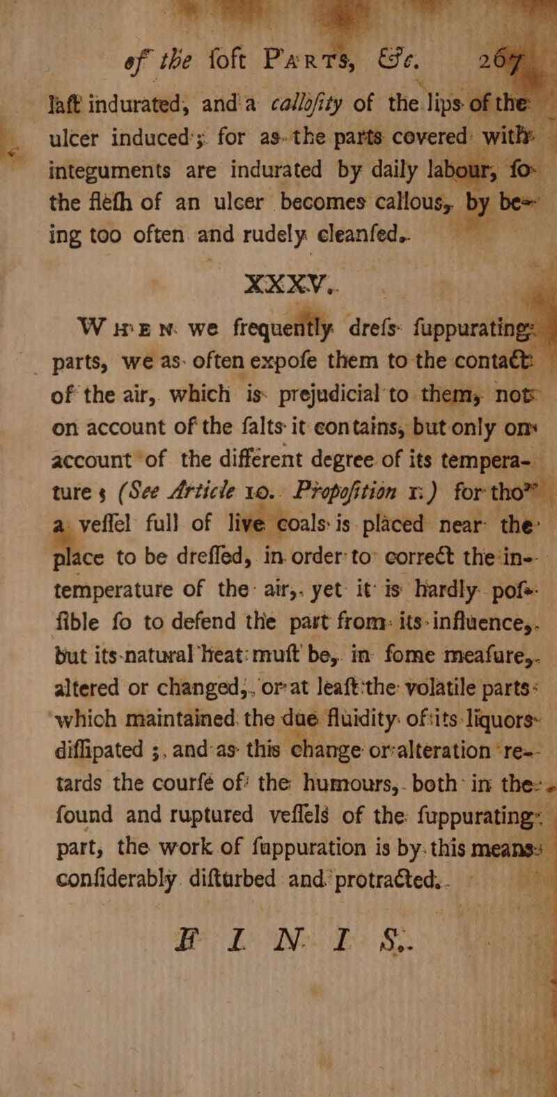 of the fof Per $, &amp;e laf indurated, anda callo/i ity of the Tiss oft ie ulcer induced’; for as. the parts covered: withy integuments are indurated by daily labour, the fleth of an ulcer becomes callous, ing too often and rudely cleanfed. XXXY,. : W WEN. we frequently dre{s: upping z of the air, which is: prejudicial to thems now on account of the {alts it contains, but only om account of the different degree of its tempera-)_ ture s (See Article 10.. Propofition 1:) for th veffel: full of live coals: j is placed. near: the: a. to be drefled, in order to’ correct the‘in-- temperature of the: air,. yet: it: is: hardly. pof+- fible fo to defend the past from: its-influence,. but its-natural heat: muft be, in fome meafure,. altered or changed,. or:at leaft:the: volatile parts: which maintained. the due fluidity: oftits: ‘Tiquors~ diffipated ;, and:as- this change or‘alteration ‘re-- tards the courfé of’ the humours,- both’ in thes. found and ruptured veflels of the: fuppurating~ part, the work of fappuration is by: this means: confiderably. difturbed and’ kta: ae BL de &amp;