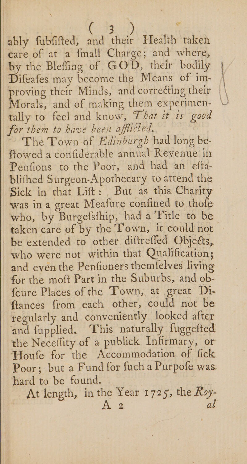 | eee: , ably fubfifted, and ne Health taken care of at a fmall Charge; and where, by the Blefling of GOD, their bodily Difeafes may become the Means of im- | “thie their Minds, andcorre¢ting their | \ tally to feel and know, That it is good for them to have been afflicted. ~ The Town of Edinburgh had long be- | ftowed a confiderable annual Revenue in Penfions to the Poor, and had an efta- blifthed Surgeon-Apothecary to attend the Sick in that Lift: But as this Charity was ina great Meafure confined to thofe who, by Burgefsfhip, had a Title to be taken care of by the Town, it could not | be extended to other diftrefled Objeéts, who were not within that Qualification; and even the Penfioners themfelves living for the moft Part in the Suburbs, and ob- {cure Places of the Town, at great Di- fiances from each other, could not be regularly and conveniently looked after and fupplied. ‘This naturally fuggefted the Neceflity of a publick Infirmary, or Houle for the Accommodation of fick Poor; but a Fund for fuch a Purpofe was. hard to be found. | At length, in the Year 1725, the Roy-