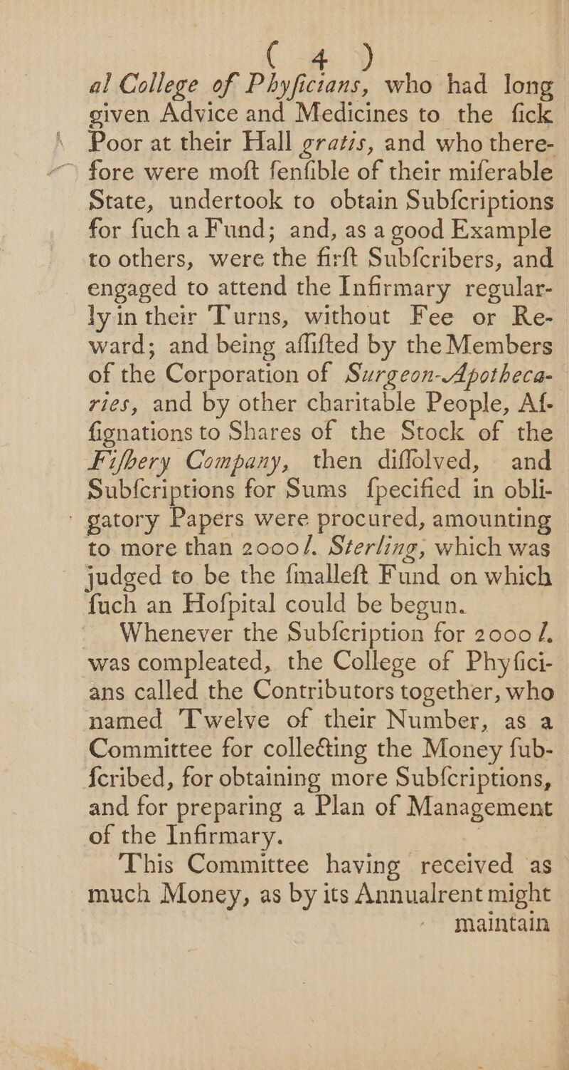 ( 4 ) al College of Phyficians, who had long given Advice and Medicines to the fick Poor at their Hall gratis, and who there- State, undertook to obtain Subfcriptions for fuch a Fund; and, as a good Example to others, were the firft Subfcribers, and engaged to attend the Infirmary regular- lyin their Turns, without Fee or Re- ward; and being aflifted by the Members of the Corporation of Surgeon-Apotheca- vies, and by other charitable People, Af- fignations to Shares of the Stock of the Fifbery Company, then diffolved, and Sub{criptions for Sums fpecified in obli- ' gatory Papers were procured, amounting to more than 2000/. Sterling, which was judged to be the fmalleft Fund on which fuch an Hofpital could be begun. Whenever the Subfcription for 2000 /, was compleated, the College of Phyfici- ans called the Contributors together, who named Twelve of their Number, as a Committee for colleéing the Money fub- {cribed, for obtaining more Subf{criptions, and for preparing a Plan of Management of the Infirmary. 7 This Committee having received as much Money, as by its Annualrent might maintain