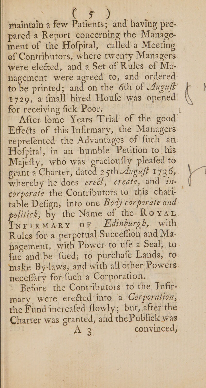 pared a Report concerning the Manage- ment of the Hofpital, called a Meeting of Contributors, where twenty Managers nagement were agreed to, and ordered for receiving fick Poor. Effeés of this Infirmary, the Managers reprefented the Advantages of fuch an Hofpital, in an humble Petition to_ his Majefty, who was gracioufly pleafed to table Defign, into one Body corporate and TNFIRMARY OF Edinburgh, with Rules for a perpetual Succeflion and Ma- neceflary for fuch a Corporation. mary were erected into a Corporation, Charter was granted, and the Publick was | 2 convinced,