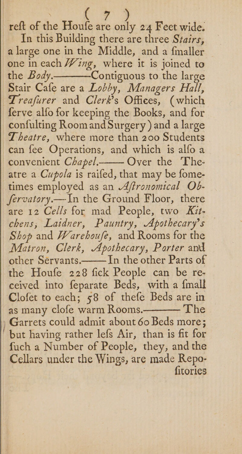 | ee at ae _reft of the Houfe are “iy 24 Feet wide. In this Building there are three Stairs, a large one in the Middle, and a {maller one in each Ying, where it is joined to the Body. Contiguous to the large Stair Cafe are a Lobby, Managers Hall, Treafurer and Clerk’s Offices, (which ferve alfo for keeping the Books, and for confulting Roomand Surgery ) and a large Theatre, where more than 200 Students can fee Operations, and which is alfo a convenient Chapel. Over the The- atre a Cupola is raifed, that may be fome- times employed as an .4/fronomical Ob- fervatory.—In the Ground Floor, there are 12 Cells for mad People, two Kzt- chens,; Laidner, Pauntry, Apothecary’s Shop and Warehoufe, and Rooms for the Matron, Clerk, Apothecary, Parter awd other Servants. In the other Parts of the Houfe 228 fick People can be re- ceived into feparate Beds, with a {mall Clofet to each; 58 of thefe Beds are in as many clofe warm Rooms. The | , Garrets could admit about 60 Beds more; ' but having rather lefs Air, than is fit for fuch a Number of People, they, and the Cellars under the Wings, are made Repo- : fitories