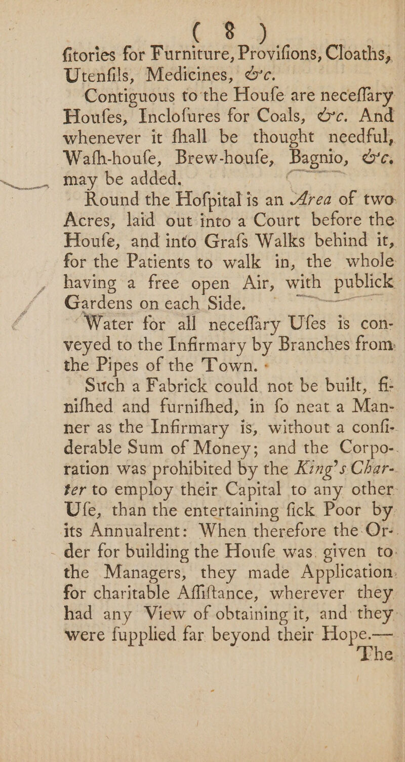 Sp smnnernen fitories for Furniture, Provifions, Cloaths, Utenfils, Medicines, &amp;’c. Contiguous to the Houfe are neceflary Houfes, Inclofures for Coals, dc. And whenever it fhall be thought needful,. Wath-houfe, Brew-houfe, Bagnio, oc. may be added. het Round the Hofpital is an 4rea of two. Acres, laid out into a Court before the Houfe, and into Grafs Walks behind it, for the Patients to walk in, the whole having a free open Air, with publick Gorcers Grtagisice. a “Water for all neceflary Ufes is con- veyed to the Infirmary by Branches from: the Pipes of the Town. - Such a Fabrick could not be built, fi nifhed and furnifhed, in fo neat a Man- ner as the Infirmary is, without a confi- derable Sum of Money; and the Corpo-. ration was prohibited by the King’s Char-. ter to employ their Capital to any other: Ufe, than the entertaining fick Poor by. the Managers, they made Application. for charitable Affiftance, wherever they had any View of obtaining it, and they were fupplied far beyond their oe | ‘he.