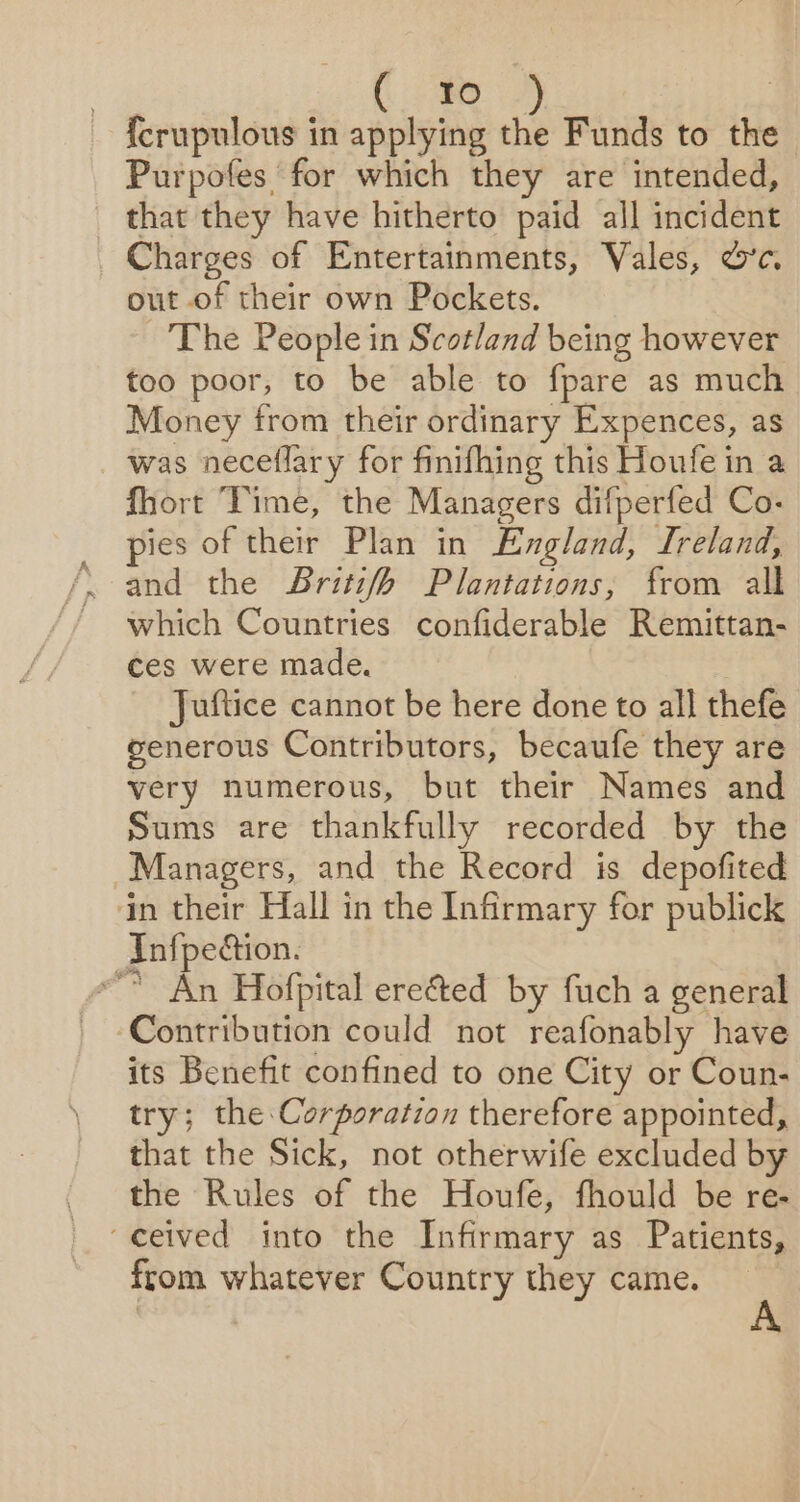 {crupulous in sie se: Funds to the Purpofes for which they are intended, that they have hitherto paid all incident Charges of Entertainments, Vales, &amp;’c. out of their own Pockets. The People in Scotland being however too poor, to be able to fpare as much Money from their ordinary Expences, as was neceflary for finifhing this Houfe in a fhort Time, the Managers difperfed Co. pies of their Plan in England, Ireland, which Countries confiderable Remittan- ces were made. Juftice cannot be here done to all thefe senerous Contributors, becaufe they are very numerous, but their Names and Sums are thankfully recorded by the Managers, and the Record is depofited in their Hall in the Infirmary for publick Inf{pection. “ An Hofpital ere&amp;ed by fuch a general Contribution could not reafonably have its Benefit confined to one City or Coun- try; the Corporation therefore appointed, that the Sick, not otherwife excluded by the Rules of the Houfe, fhould be re- “ceived into the Infirmary as Patients, from whatever Country they came.