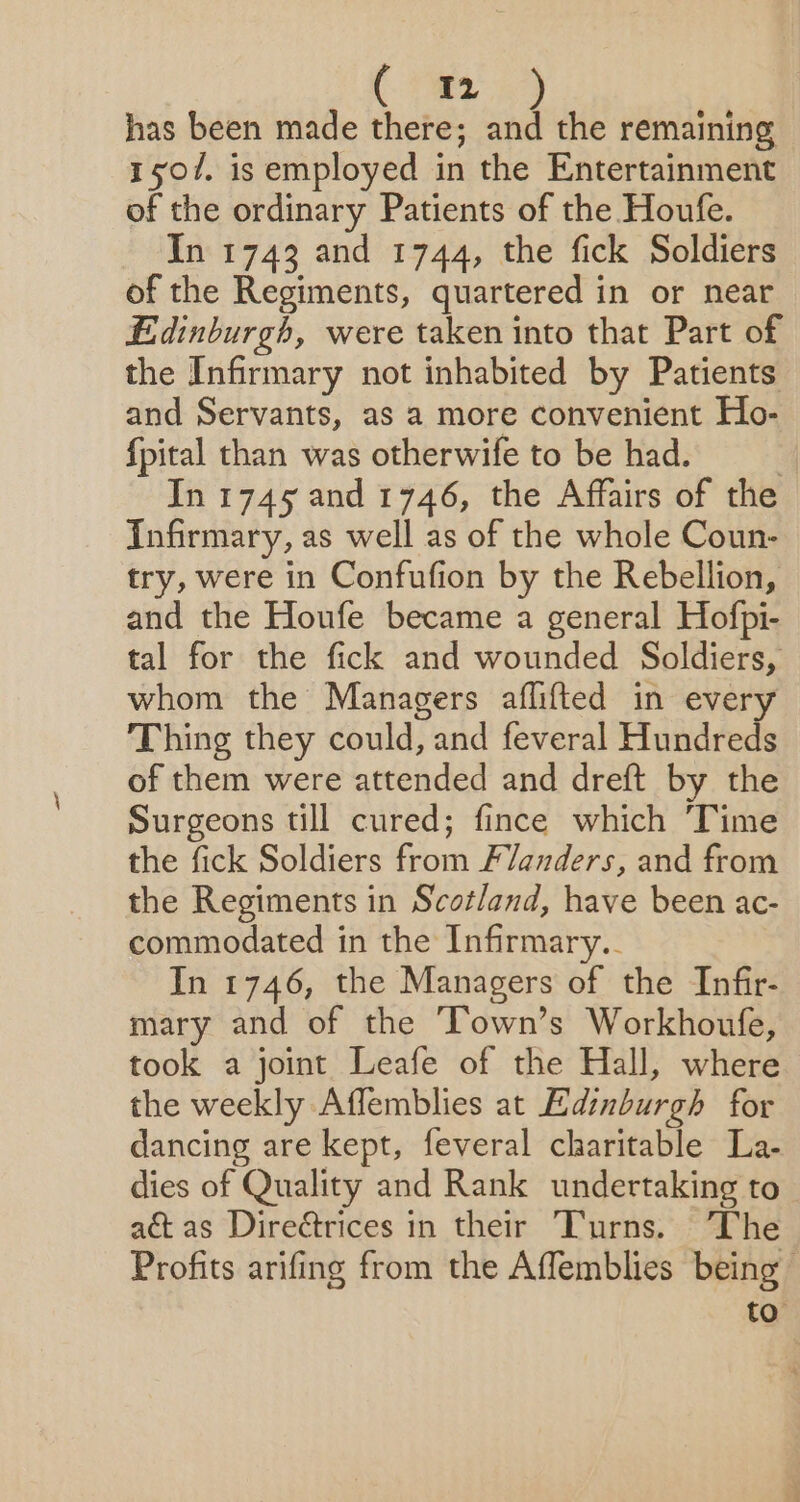 has been made there; and the remaining 1507. is employed in the Entertainment of the ordinary Patients of the Houfe. In 1743 and 1744, the fick Soldiers of the Regiments, quartered in or near Edinburgh, were taken into that Part of the Infirmary not inhabited by Patients and Servants, as a more convenient Ho- fpital than was otherwife to be had. | In 1745 and 1746, the Affairs of the Infirmary, as well as of the whole Coun- try, were in Confufion by the Rebellion, and the Houfe became a general Hofpi- tal for the fick and wounded Soldiers, whom the Managers aflifted in every Thing they could, and feveral Hundreds of them were attended and dreft by the Surgeons till cured; fince which Time the fick Soldiers from Flanders, and from the Regiments in Scotland, have been ac- commodated in the Infirmary.. In 1746, the Managers of the Infir- mary and of the Town’s Workhoufe, took a joint Leafe of the Hall, where the weekly Affemblies at Edinburgh for dancing are kept, feveral charitable La- dies of Quality and Rank undertaking to a&amp;t as Direétrices in their Turns. The Profits arifing from the Affemblies being to