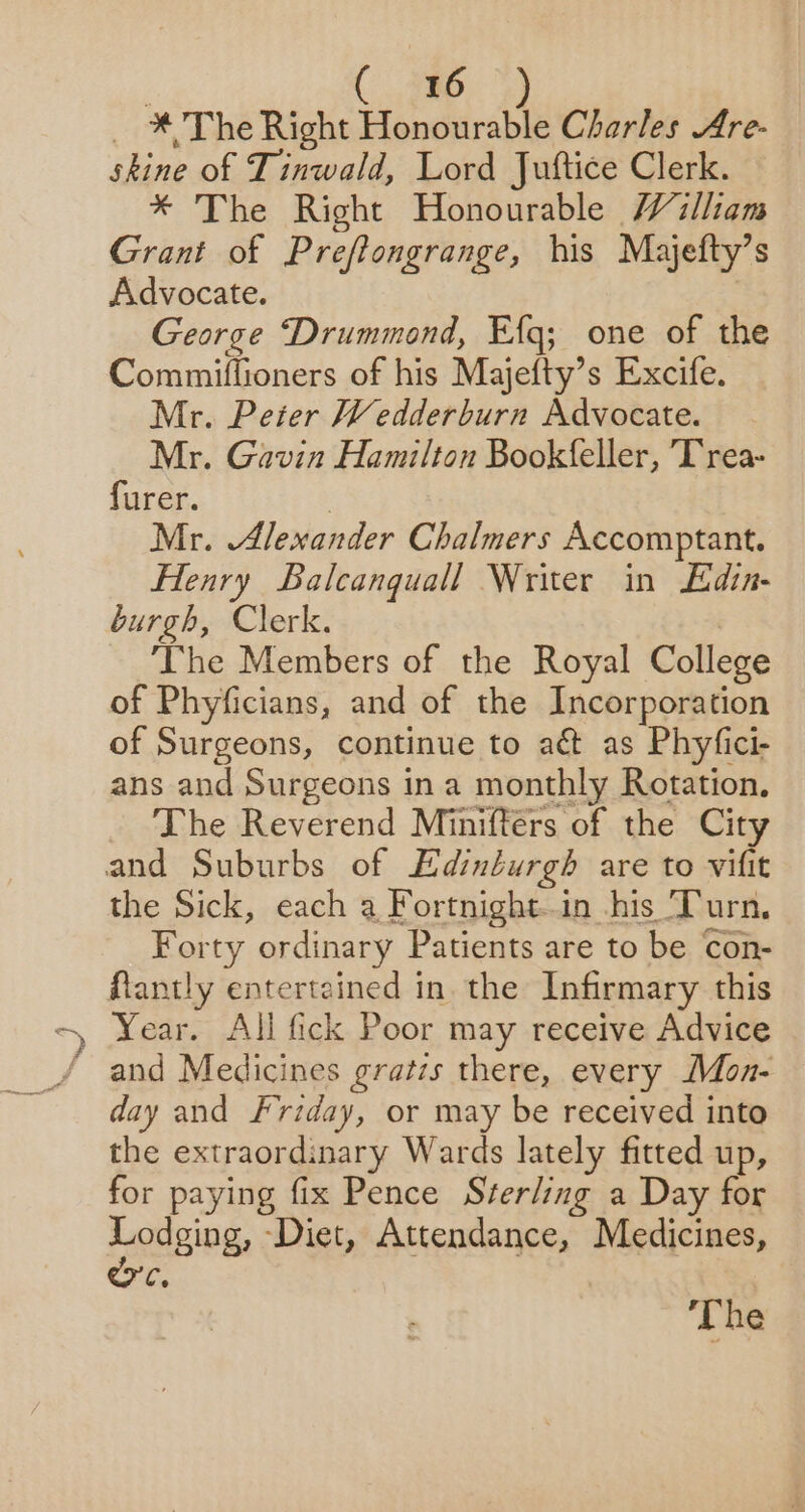 * 4 ; i ( 786, *) _ * The Right Honourable Charles Are- skine of Tinwald, Lord Juftice Clerk. * The Right Honourable William Grant of Preftongrange, his Majefty’s Advocate. George Drummond, E{q; one of the Commiflioners of his Majefty’s Excife. Mr. Peter Wedderburn Advocate. Mr. Gavin Hamilton Book(feller, Trea- furer. | Mr. Alexander Chalmers Accomptant. burgh, Clerk. The Members of the Royal College of Phyficians, and of the Incorporation of Surgeons, continue to act as Phyfici- ans and Surgeons in a monthly Rotation, The Reverend Miniftérs of the City the Sick, each a Fortnight..in his Turn. Forty ordinary Patients are to be con- flantly entertained in the Infirmary this Year. All fick Poor may receive Advice and Medicines gratzs there, every MMon- day and Friday, or may be received into the extraordinary Wards lately fitted up, for paying fix Pence Sterling a Day for susie ‘Diet, Attendance, Medicines, C. ‘The