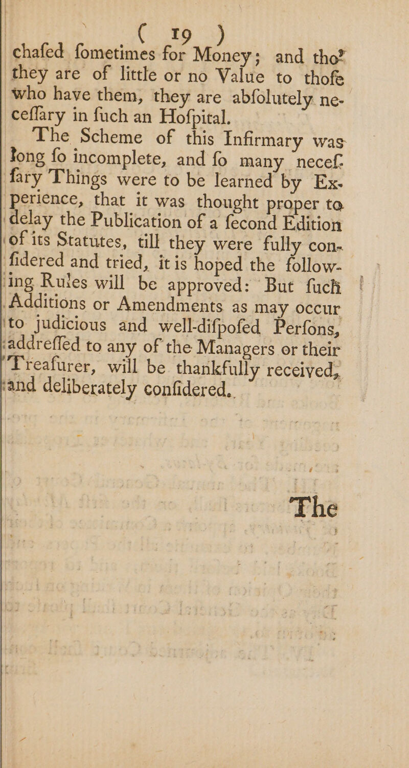 | EM : chafed fometimes for Money; and tho® they are of little or no Value to thofe who have them, they are abfolutely ne- ceflary in fuch an Hofpital. The Scheme of this Infirmary was Jong fo incomplete, and fo many _necef. fary Things were to be learned by Ex. perience, that it was thought proper to ‘delay the Publication of a fecond Edition ‘of its Statutes, till they were fully con- fidered and tried, it is hoped the follow- ing Rutes will be approved: But fuch Additions or Amendments as may occur ‘to judicious and well-difpofed Perfons, ‘addreffed to any of the Managers or their Treafurer, will be thankfully received, ‘and deliberately confidered,. ie