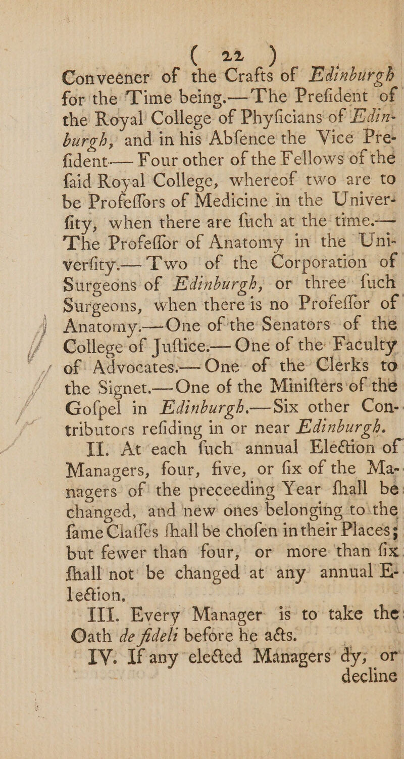 ee | Conveener of the Crafts of Edinburgh for the Time being.— The Prefident of the Royal’ College of Phyficians of Edin burgh, and in his Abfence the Vice Pre- fident— Four other of the Fellows of the faid Royal College, whereof two are to be Profeffors of Medicine in the Univer- fity, when there are fuch at the time.— The Profeffor of Anatomy in the Unt verfity—— Two of the Corporation of Surgeons of Edimburgh, or three fuch - Surgeons, when there is no Profeffor of ) Anatomy.—One of 'the Senators: of the / College of Juftice— One of the: Faculty “ » of Advocates.— One of the Clerks to the Signet.— One of the Minifters ‘of the Gofpel in Edinburgh.—Six other Con-: tributors refiding in or near Edinburgh. If. At each fuch annual Eledtion of Managers, four, five, or fix of the Ma- nagers of the preceeding Year fhall be: changed, and new ones belonging tothe fame Claifés hall be chofen in their Places; but fewer than four, or more: ‘than fix. fhall not’ be changed at any annual E- lection, : : : Ill. Every Manager is to take the: Oath de fidelt before he aes. : TV. Ifany ele@ed Managers’ dy; or ! decline