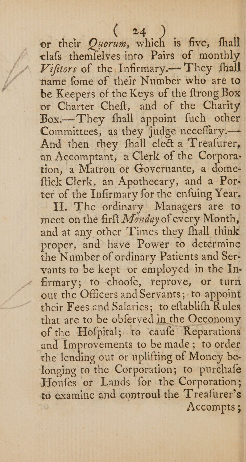 or their Quorum, alee is five, fhall clafs themfelves into Pairs of monthly Vifitors of the Infirmary.— They fhall name fome of their Number who are to be Keepers of the Keys of the {trong Box or Charter Cheft, and of the Charity Box.— They fhall appoint fuch other Committees, as they judge neceflary.— And then they fhall eleé&amp; a Treafurer, an Accomptant, a Clerk of the Corpora- tion, a Matron or Governante, a dome- ftick Clerk, an Apothecary, and a Por- ter of the Infirmary for the enfuing Year. Ii. The ordinary Managers are to meet on the firft Monday of every Month, and at any other Times they fhall think proper, and have Power to determine the Number of ordinary Patients and Ser- vants to be kept or employed in the In- - firmary; to choofe, reprove, or turn out the Officers and Servants;-to appoint their Fees and Salaries; to eftablifh Rules that are to be obferved in the Oeconomy of the Hofpital;to caufe Reparations and Improvements to be made; to order the lending out or uplifting of Money be- longing to the Corporation; to purchafe Houfes or Lands for the Corporation; to examine and controul the Treafurer’s Accompts ;