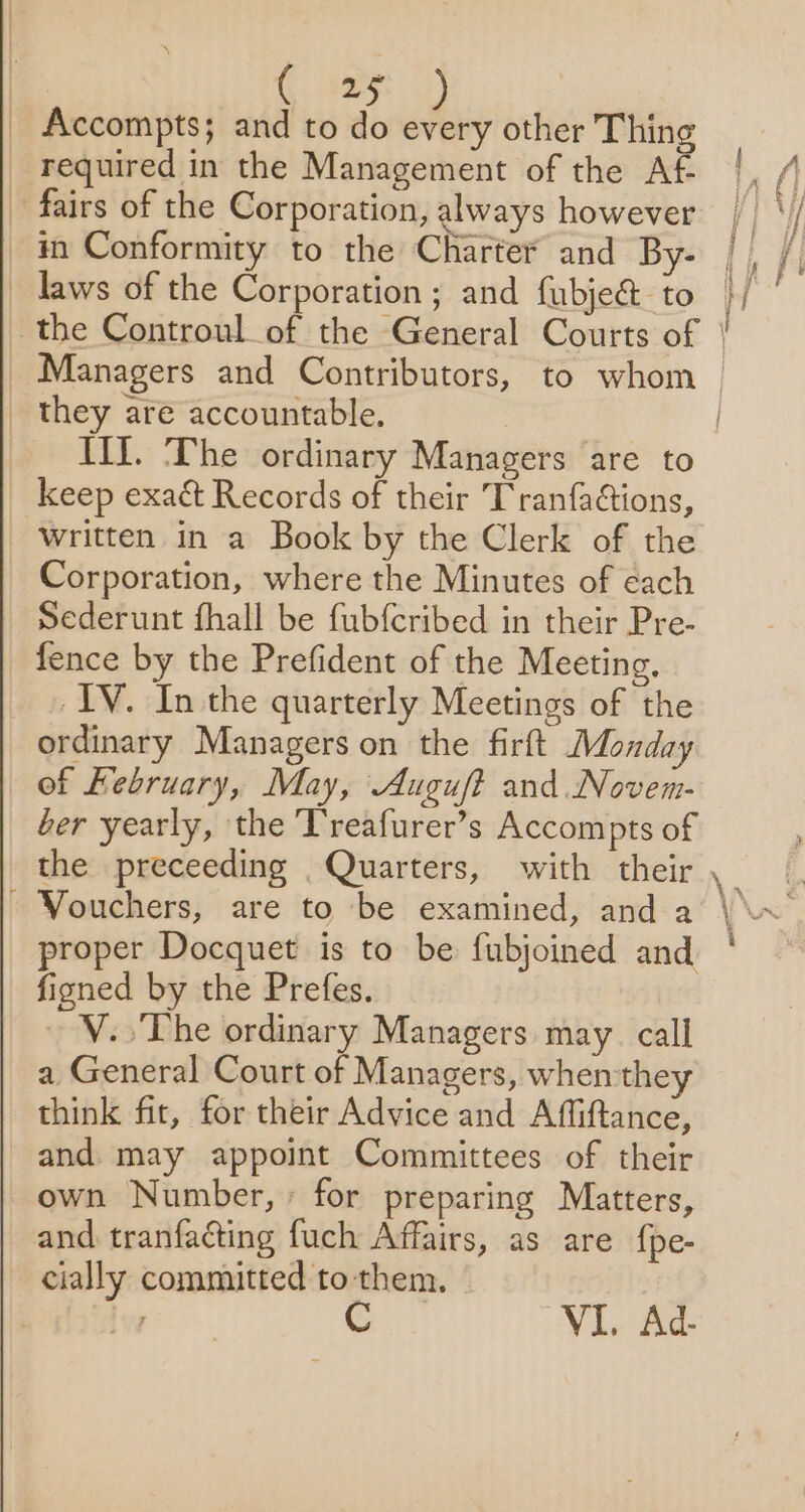 | C ay _ Accompts; and to do every other Thing required in the Management of the Af _ fairs of the Corporation, always however in Conformity to the Charter and By- laws of the Corporation ; and fubje&amp; to they are accountable, Tif. The ordinary Managers are to keep exact Records of their Tranfactions, written in a Book by the Clerk of the Corporation, where the Minutes of each Sederunt fhall be fubfcribed in their Pre- fence by the Prefident of the Meeting, IV. In the quarterly Meetings of the ordinary Managers on the firft Monday of Kebruary, May, Auguft and. Novem- ber yearly, the Treafurer’s Accompts of the preceeding _ Quarters, with their - Vouchers, are to be examined, and a proper Docquet is to be fubjoined and fined by the Prefes. V..The ordinary Managers may. call a General Court of Managers, when they think fit, for their Advice and Affiftance, and. may appoint Committees of their own Number, for preparing Matters, and tranfacting fuch Affairs, as are fpe- cially committed to them. VIL Ad- |